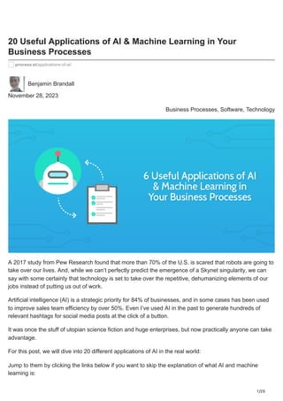 1/20
20 Useful Applications of AI & Machine Learning in Your
Business Processes
process.st/applications-of-ai/
Benjamin Brandall
November 28, 2023
Business Processes, Software, Technology
A 2017 study from Pew Research found that more than 70% of the U.S. is scared that robots are going to
take over our lives. And, while we can’t perfectly predict the emergence of a Skynet singularity, we can
say with some certainty that technology is set to take over the repetitive, dehumanizing elements of our
jobs instead of putting us out of work.
Artificial intelligence (AI) is a strategic priority for 84% of businesses, and in some cases has been used
to improve sales team efficiency by over 50%. Even I’ve used AI in the past to generate hundreds of
relevant hashtags for social media posts at the click of a button.
It was once the stuff of utopian science fiction and huge enterprises, but now practically anyone can take
advantage.
For this post, we will dive into 20 different applications of AI in the real world:
Jump to them by clicking the links below if you want to skip the explanation of what AI and machine
learning is:
 
