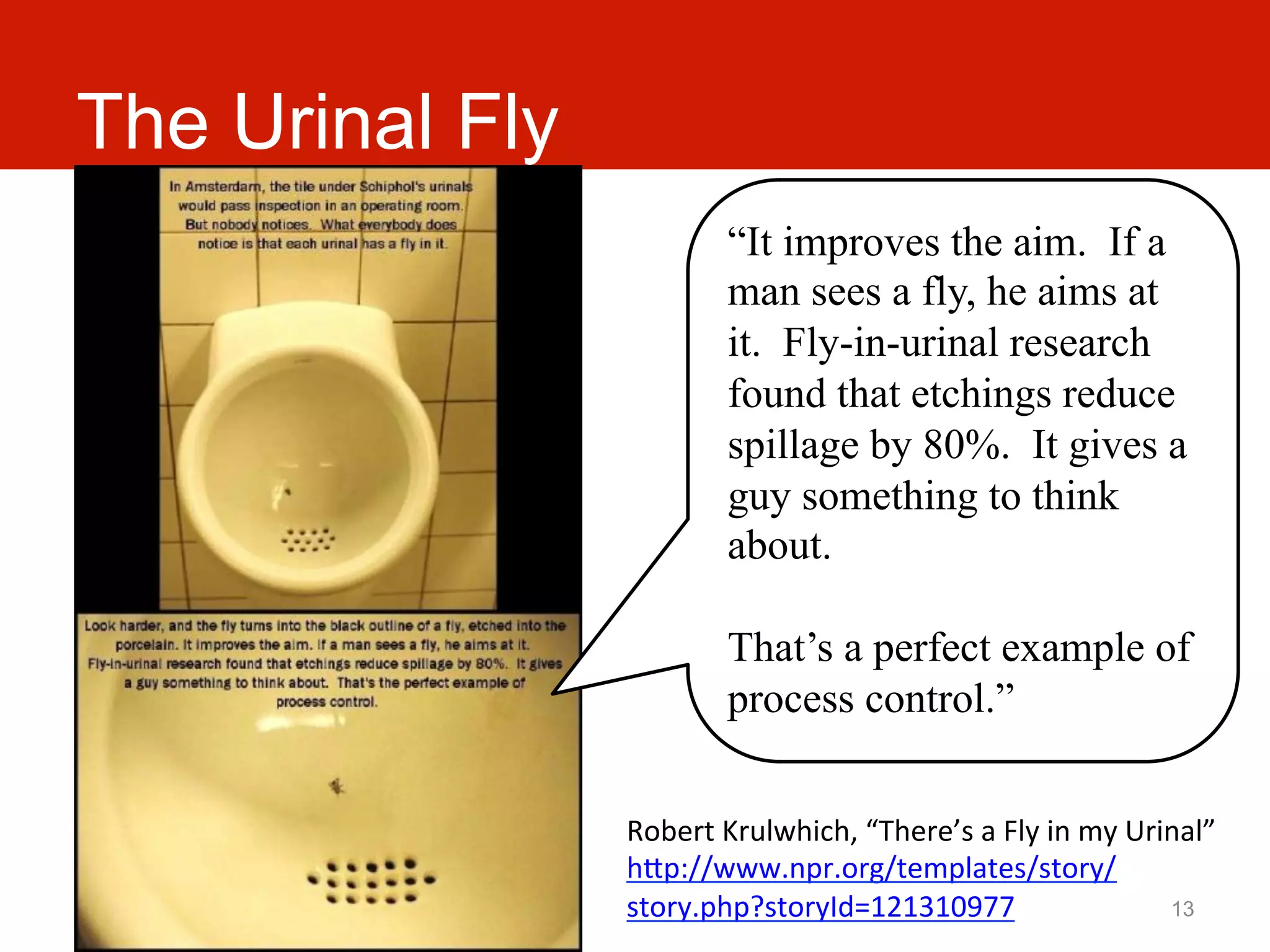 The Urinal Fly
                             “It improves the aim. If a
                             man sees a fly, he aims at
                             it. Fly-in-urinal research
                             found that etchings reduce
                             spillage by 80%. It gives a
                             guy something to think
                             about.

                             That’s a perfect example of
                             process control.”


                 Robert	
  Krulwhich,	
  “There’s	
  a	
  Fly	
  in	
  my	
  Urinal”	
  
                 hJp://www.npr.org/templates/story/
                 story.php?storyId=121310977	
                                  13
 