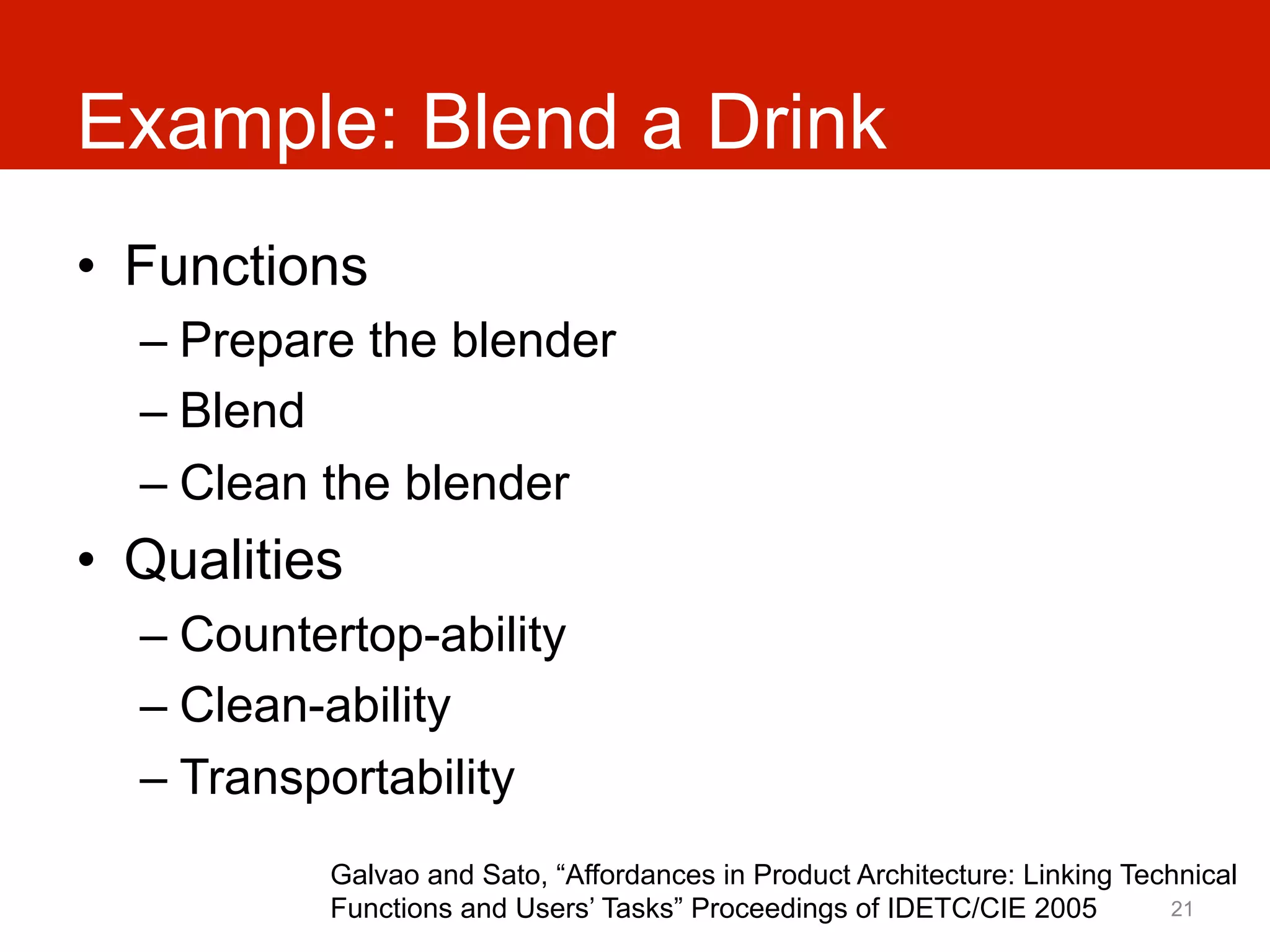 Example: Blend a Drink
•  Functions
  –  Prepare the blender
  –  Blend
  –  Clean the blender
•  Qualities
  –  Countertop-ability
  –  Clean-ability
  –  Transportability
           Galvao and Sato, “Affordances in Product Architecture: Linking Technical
           Functions and Users’ Tasks” Proceedings of IDETC/CIE 2005         21
 