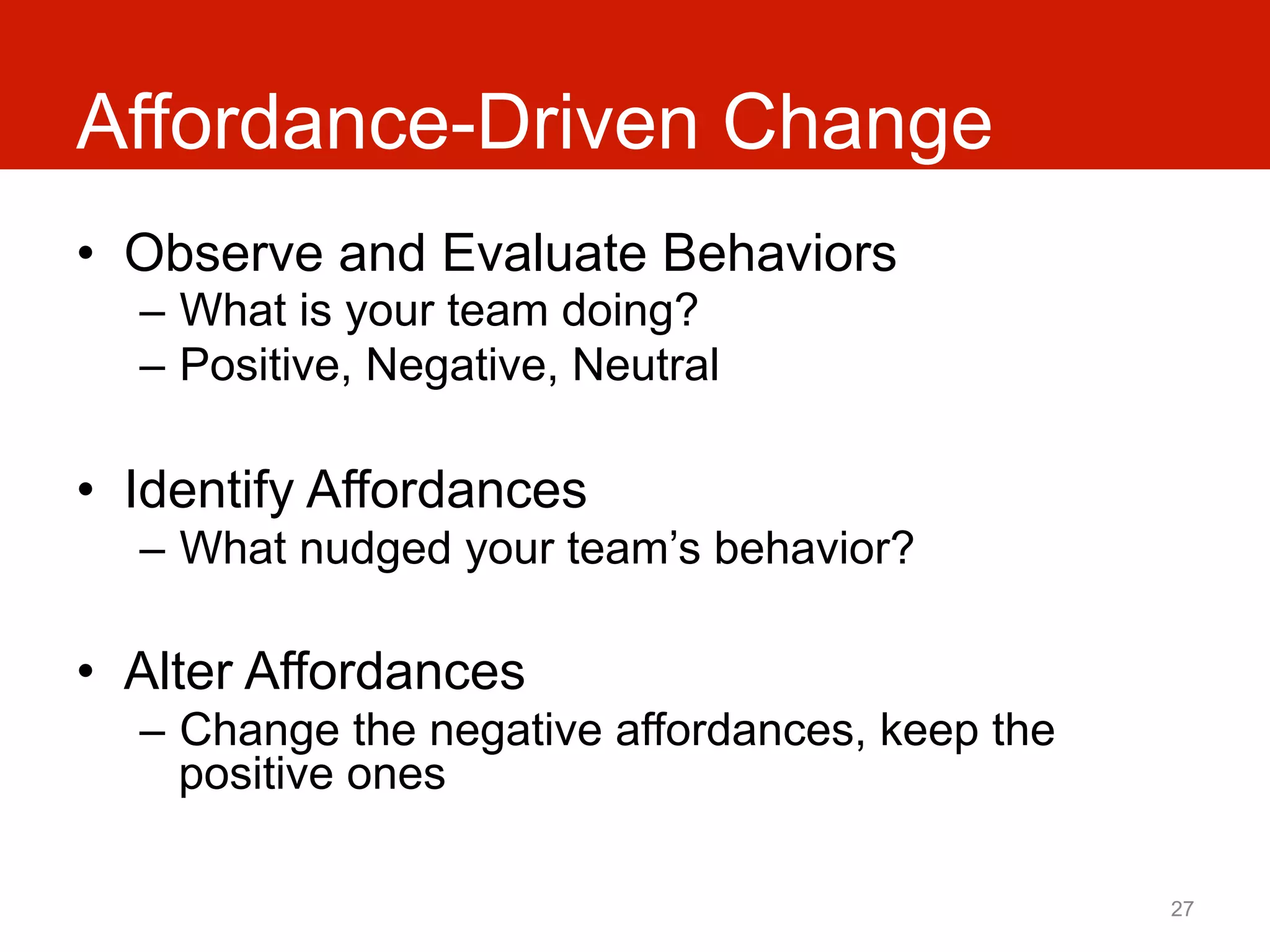 Affordance-Driven Change
•  Observe and Evaluate Behaviors
  –  What is your team doing?
  –  Positive, Negative, Neutral

•  Identify Affordances
  –  What nudged your team’s behavior?

•  Alter Affordances
  –  Change the negative affordances, keep the
     positive ones

                                                 27
 