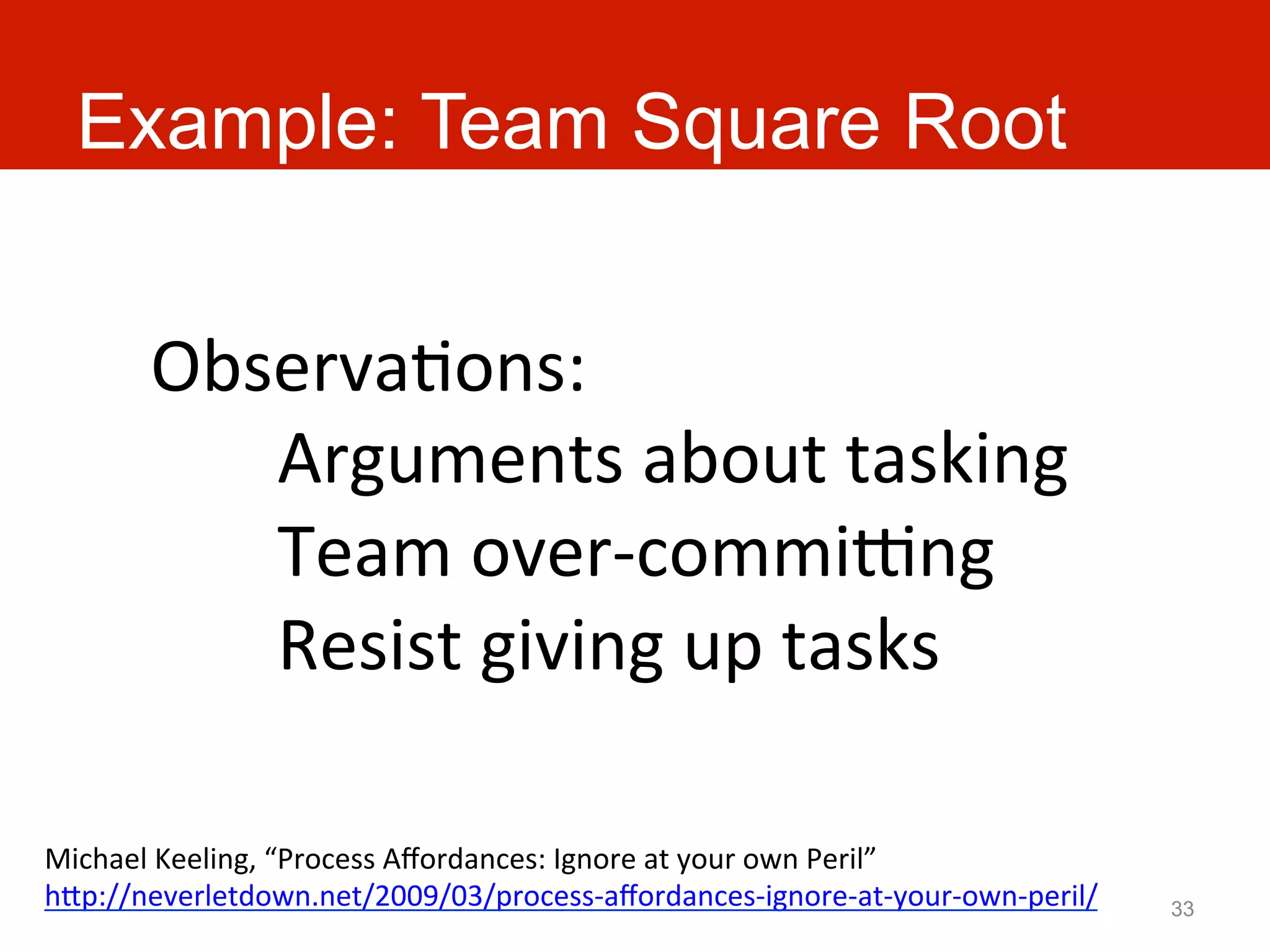 Example: Team Square Root


         ObservaAons:	
  
            	
  Arguments	
  about	
  tasking	
  
            	
  Team	
  over-­‐commiang	
  
            	
  Resist	
  giving	
  up	
  tasks	
  

Michael	
  Keeling,	
  “Process	
  Aﬀordances:	
  Ignore	
  at	
  your	
  own	
  Peril”	
  
hJp://neverletdown.net/2009/03/process-­‐aﬀordances-­‐ignore-­‐at-­‐your-­‐own-­‐peril/	
     33
 