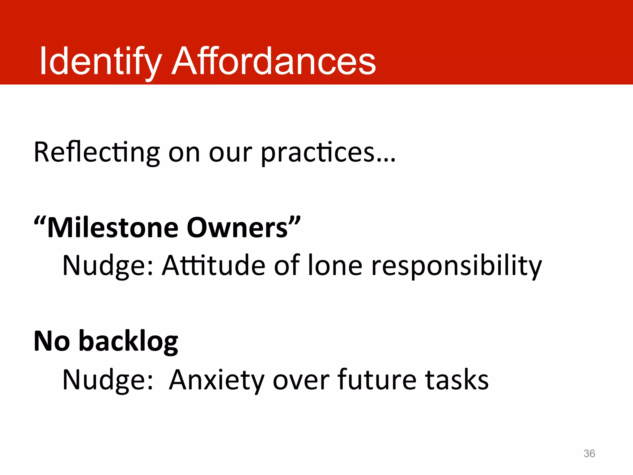 Identify Affordances

ReﬂecAng	
  on	
  our	
  pracAces…	
  
	
  
“Milestone	
  Owners”	
  
	
  	
  	
  	
  Nudge:	
  Aatude	
  of	
  lone	
  responsibility	
  
	
  
No	
  backlog	
  
	
  	
  	
  	
  Nudge:	
  	
  Anxiety	
  over	
  future	
  tasks	
  

                                                                       36
 