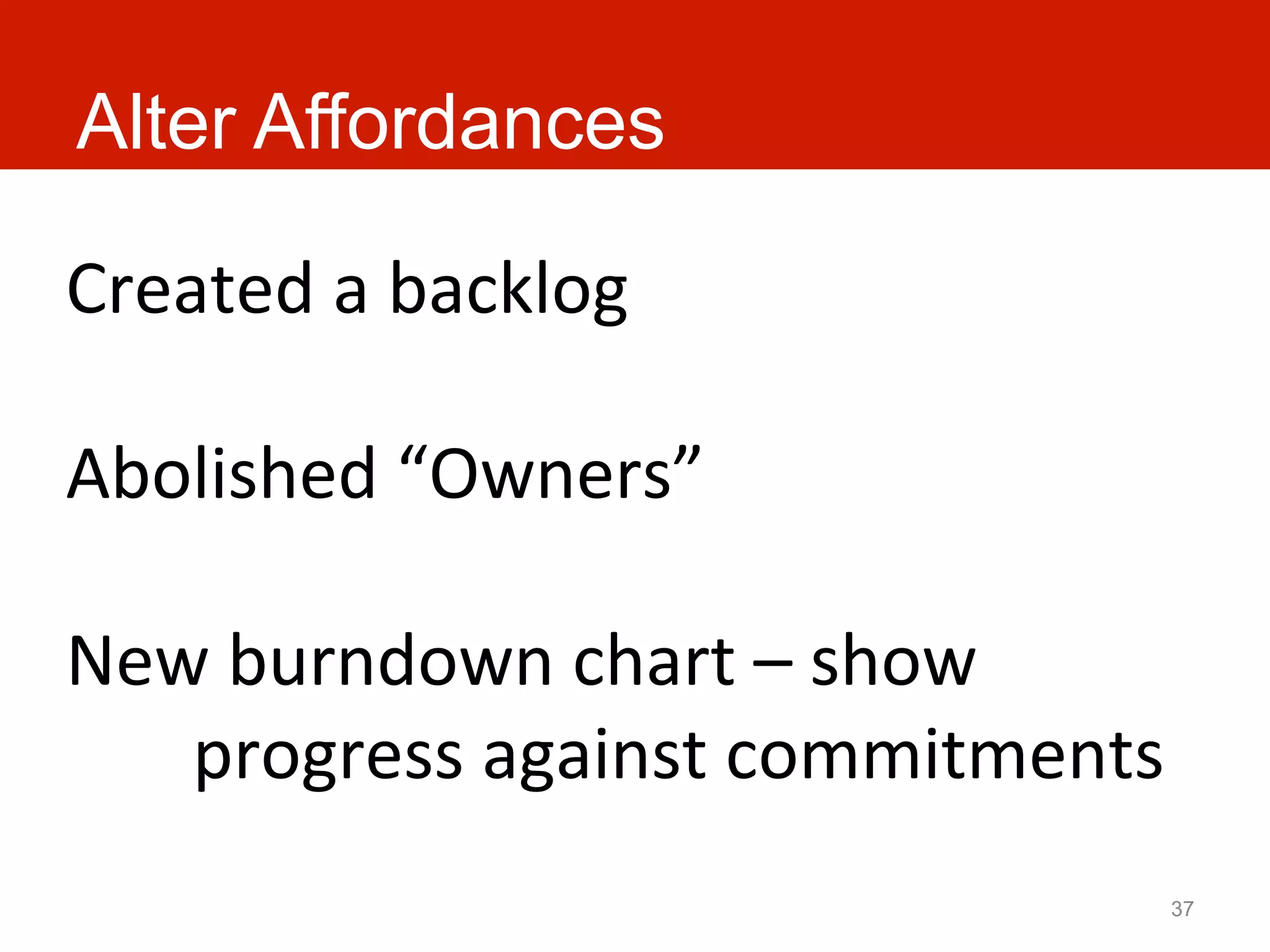 Alter Affordances

Created	
  a	
  backlog	
  
	
  
Abolished	
  “Owners”	
  
	
  
New	
  burndown	
  chart	
  –	
  show	
  
     	
  progress	
  against	
  commitments	
  
                                              37
 