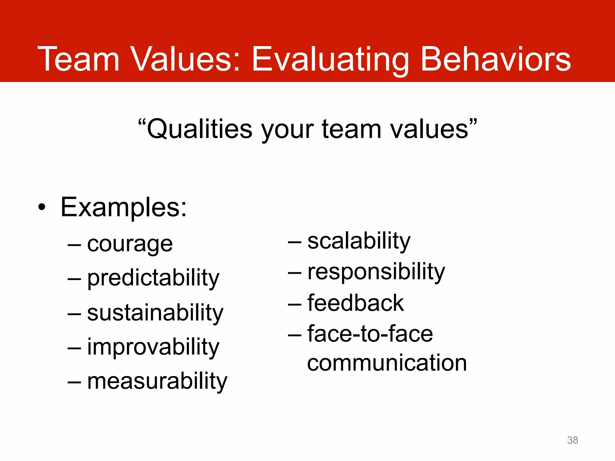 Team Values: Evaluating Behaviors
         “Qualities your team values”

•  Examples:
  –  courage          –  scalability
  –  predictability   –  responsibility
  –  sustainability   –  feedback
                      –  face-to-face
  –  improvability
                         communication
  –  measurability

                                          38
 
