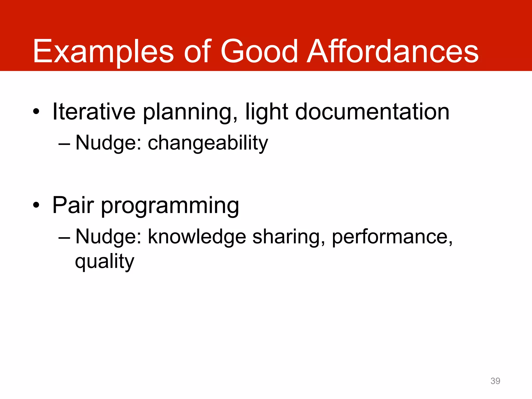 Examples of Good Affordances
•  Iterative planning, light documentation
  –  Nudge: changeability


•  Pair programming
  –  Nudge: knowledge sharing, performance,
     quality




                                              39
 