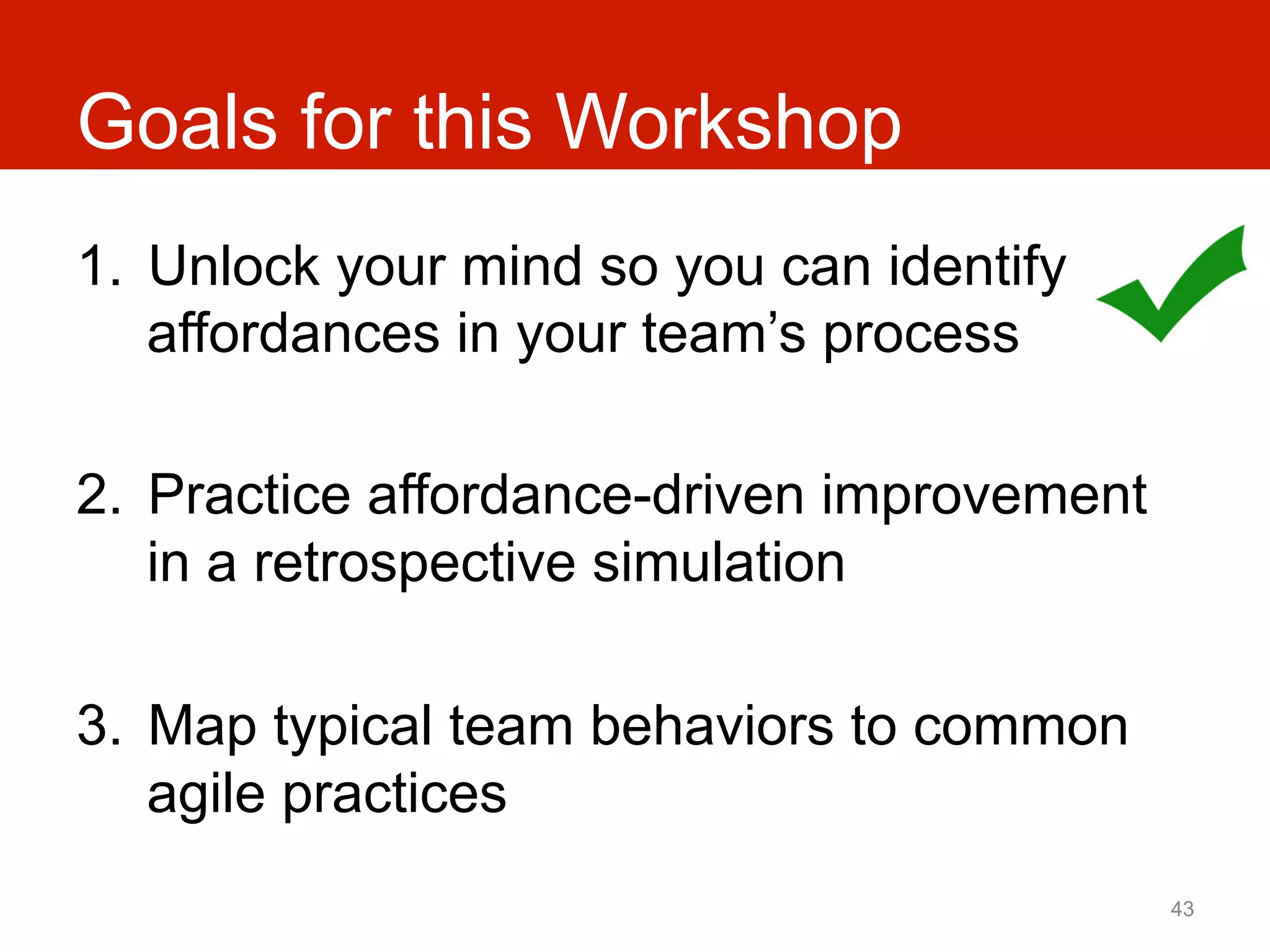 Goals for this Workshop
1.  Unlock your mind so you can identify
    affordances in your team’s process

2.  Practice affordance-driven improvement
    in a retrospective simulation

3.  Map typical team behaviors to common
    agile practices
                                             43
 