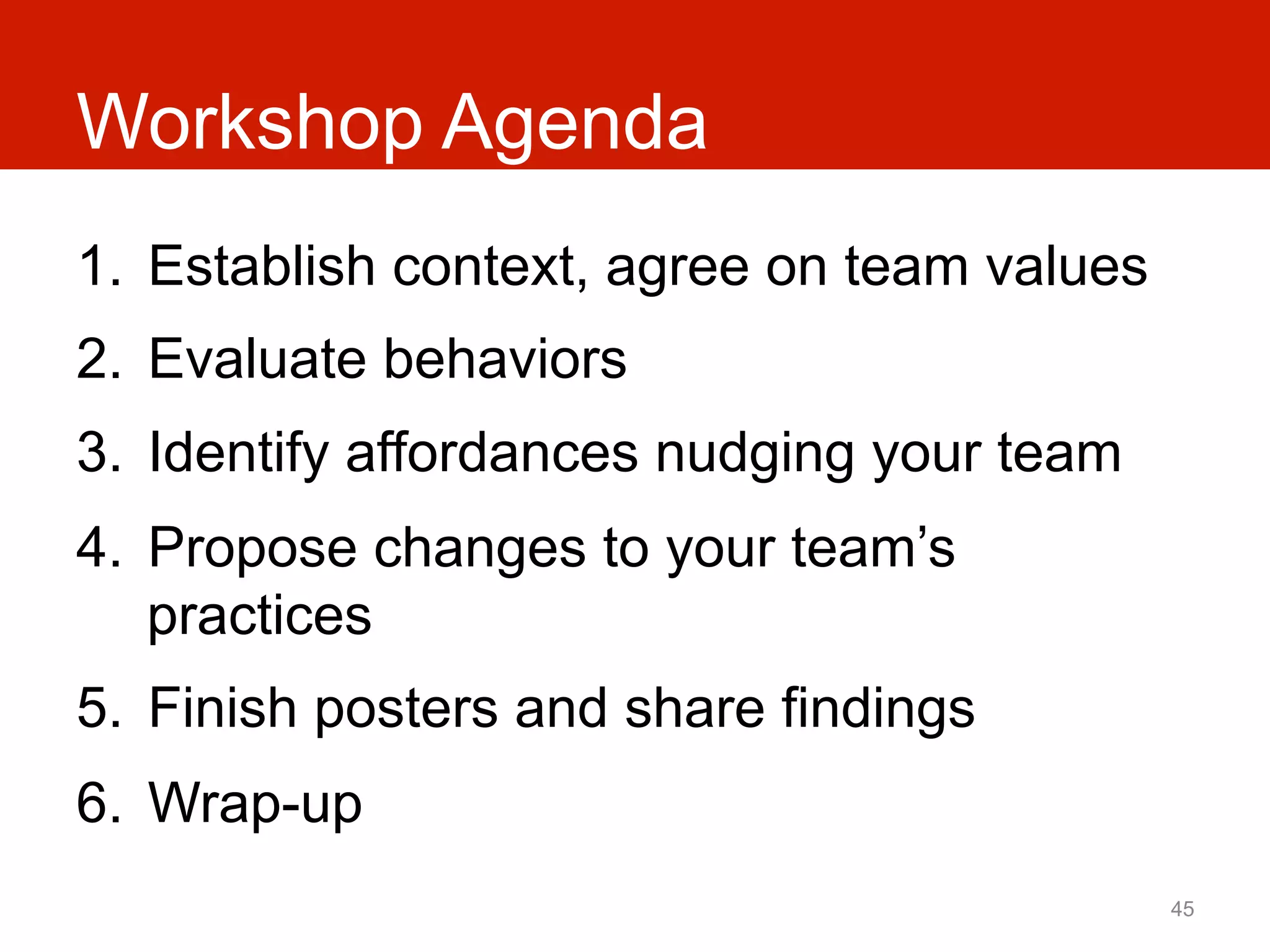 Workshop Agenda
1.  Establish context, agree on team values
2.  Evaluate behaviors
3.  Identify affordances nudging your team
4.  Propose changes to your team’s
    practices
5.  Finish posters and share findings
6.  Wrap-up
                                              45
 