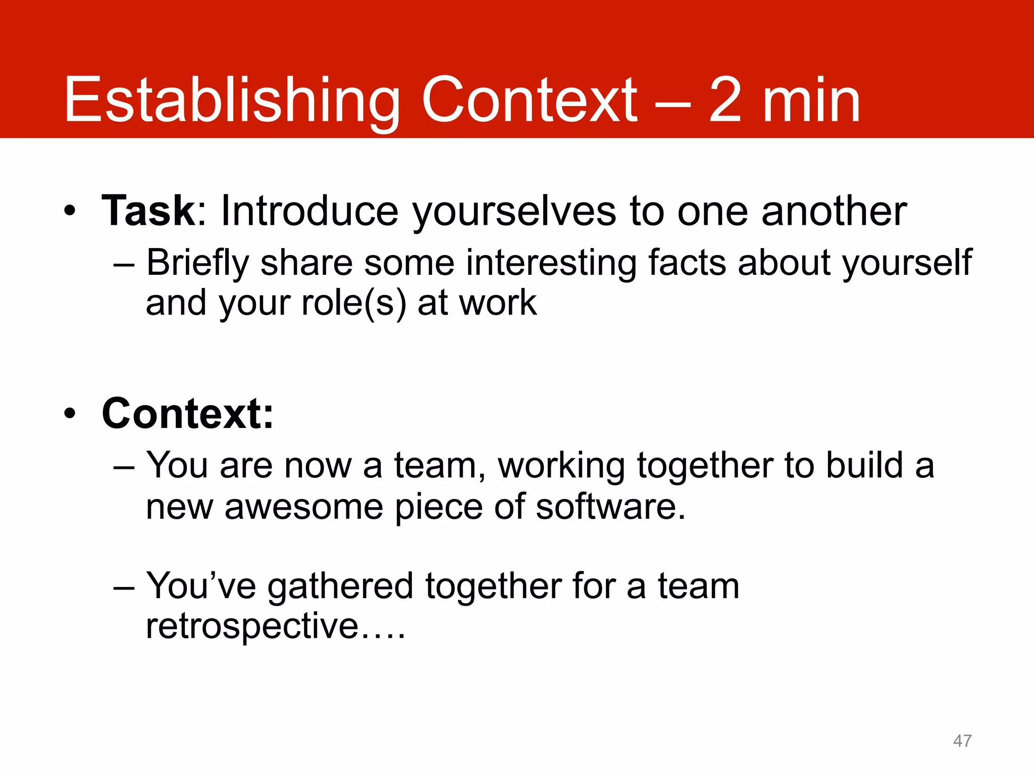 Establishing Context – 2 min
•  Task: Introduce yourselves to one another
  –  Briefly share some interesting facts about yourself
     and your role(s) at work


•  Context:
  –  You are now a team, working together to build a
     new awesome piece of software.

  –  You’ve gathered together for a team
     retrospective….

                                                       47
 