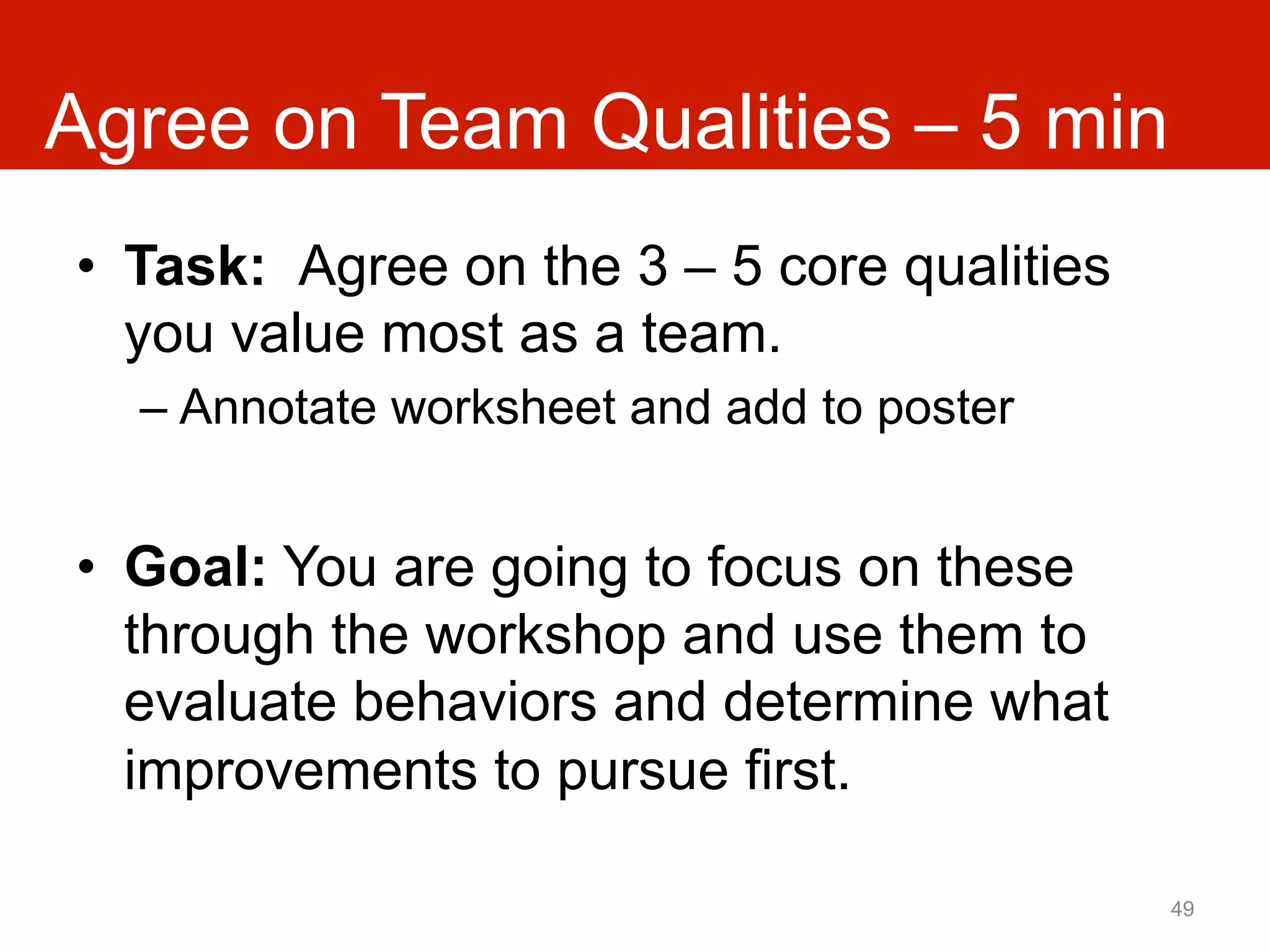 Agree on Team Qualities – 5 min
•  Task: Agree on the 3 – 5 core qualities
   you value most as a team.
  –  Annotate worksheet and add to poster


•  Goal: You are going to focus on these
   through the workshop and use them to
   evaluate behaviors and determine what
   improvements to pursue first.

                                             49
 
