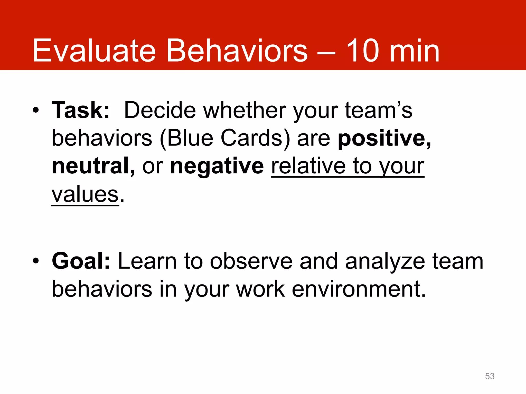 Evaluate Behaviors – 10 min
•  Task: Decide whether your team’s
   behaviors (Blue Cards) are positive,
   neutral, or negative relative to your
   values.

•  Goal: Learn to observe and analyze team
   behaviors in your work environment.


                                             53
 