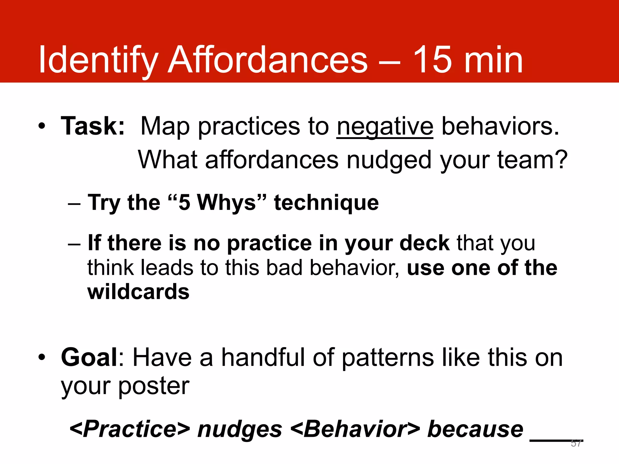 Identify Affordances – 15 min
•  Task: Map practices to negative behaviors.
         What affordances nudged your team?
  –  Try the “5 Whys” technique
  –  If there is no practice in your deck that you
     think leads to this bad behavior, use one of the
     wildcards

•  Goal: Have a handful of patterns like this on
   your poster
  <Practice> nudges <Behavior> because ____
                                          57
 