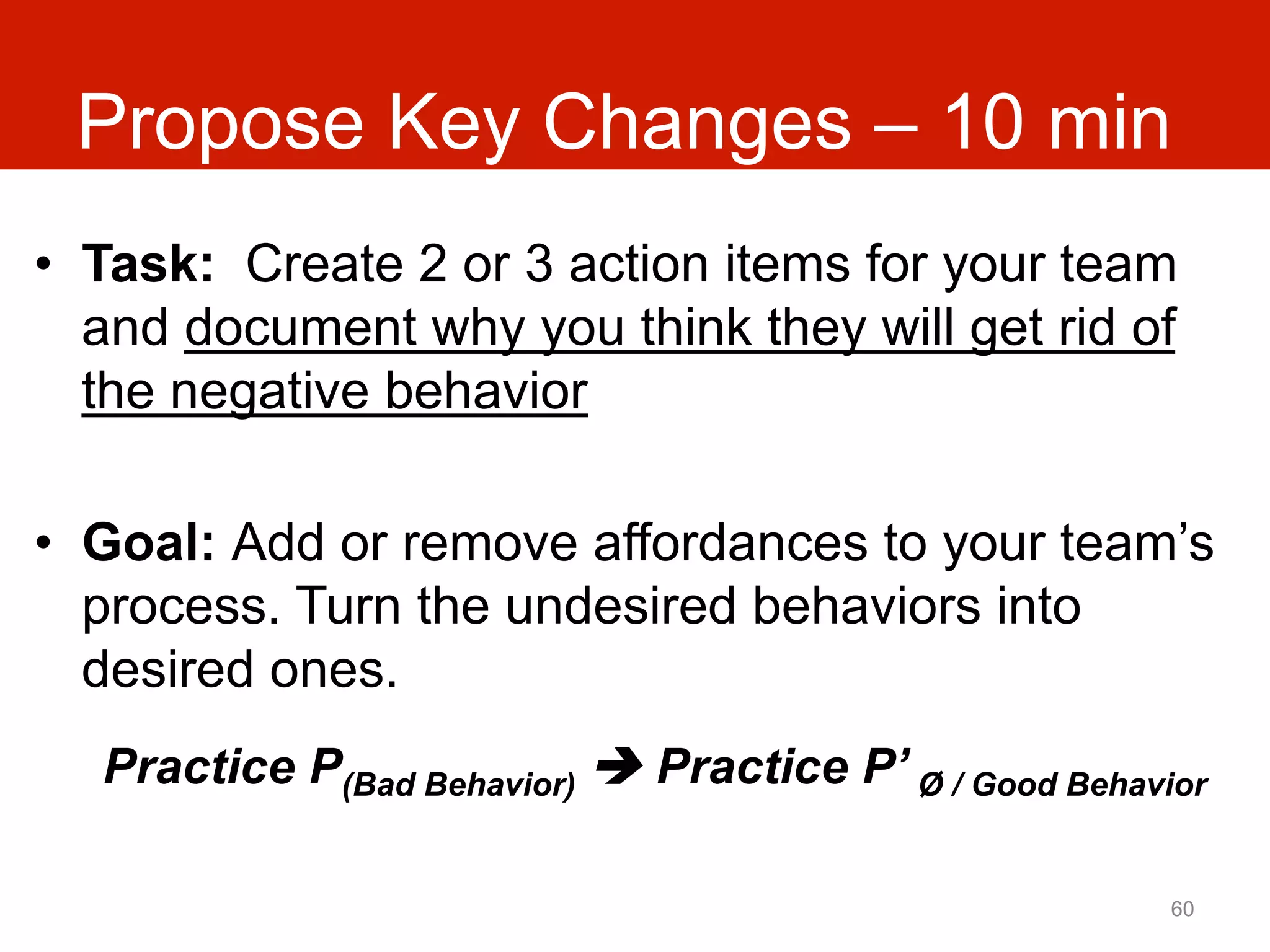 Propose Key Changes – 10 min
•  Task: Create 2 or 3 action items for your team
   and document why you think they will get rid of
   the negative behavior

•  Goal: Add or remove affordances to your team’s
   process. Turn the undesired behaviors into
   desired ones.
  Practice P(Bad Behavior) è Practice P’ Ø / Good Behavior

                                                         60
 