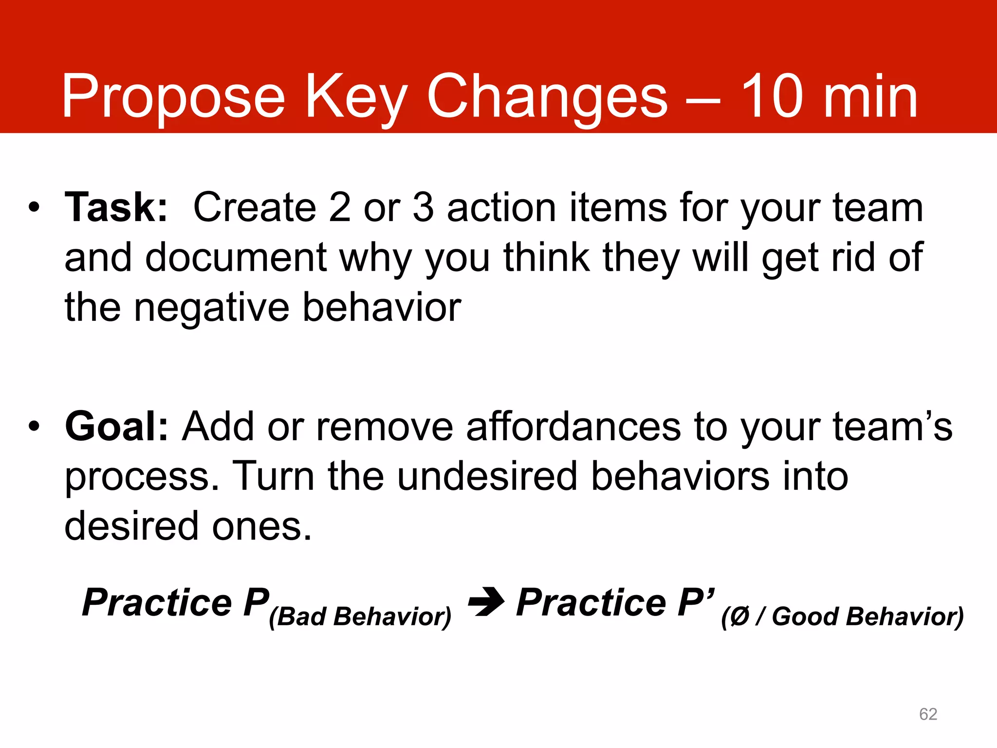 Propose Key Changes – 10 min
•  Task: Create 2 or 3 action items for your team
   and document why you think they will get rid of
   the negative behavior

•  Goal: Add or remove affordances to your team’s
   process. Turn the undesired behaviors into
   desired ones.
  Practice P(Bad Behavior) è Practice P’ (Ø / Good Behavior)

                                                         62
 