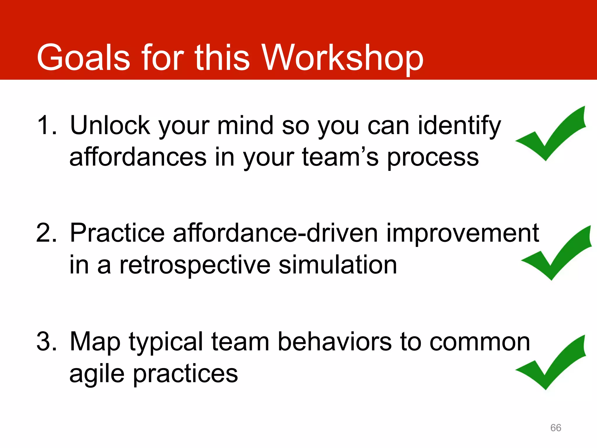 Goals for this Workshop
1.  Unlock your mind so you can identify
    affordances in your team’s process

2.  Practice affordance-driven improvement
    in a retrospective simulation

3.  Map typical team behaviors to common
    agile practices
                                             66
 