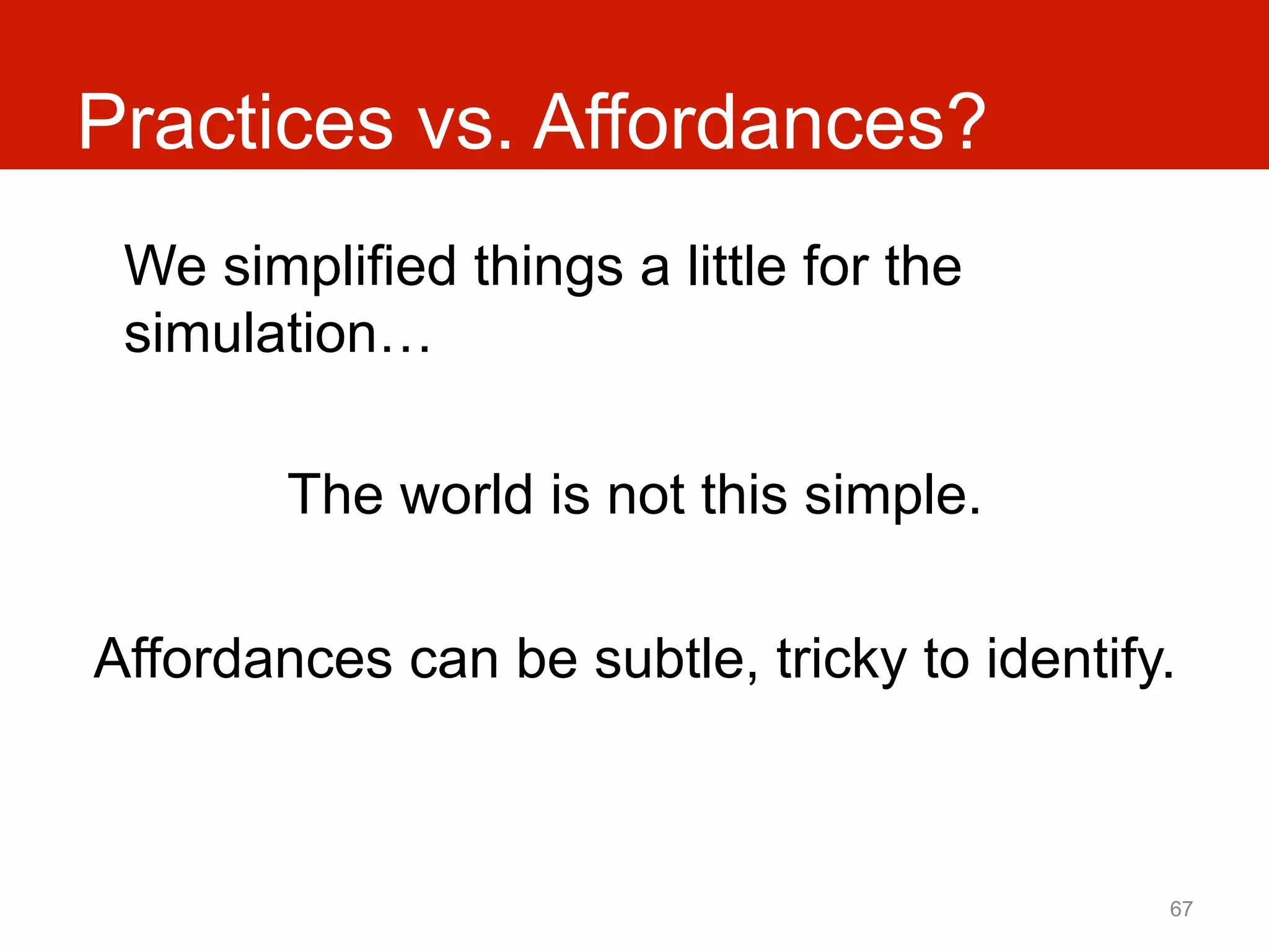 Practices vs. Affordances?
 We simplified things a little for the
 simulation…

        The world is not this simple.

Affordances can be subtle, tricky to identify.



                                             67
 