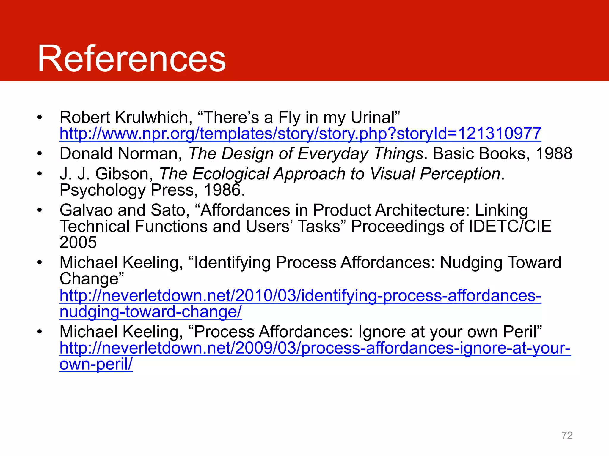 References
•  Robert Krulwhich, “There’s a Fly in my Urinal”
   http://www.npr.org/templates/story/story.php?storyId=121310977
•  Donald Norman, The Design of Everyday Things. Basic Books, 1988
•  J. J. Gibson, The Ecological Approach to Visual Perception.
   Psychology Press, 1986.
•  Galvao and Sato, “Affordances in Product Architecture: Linking
   Technical Functions and Users’ Tasks” Proceedings of IDETC/CIE
   2005
•  Michael Keeling, “Identifying Process Affordances: Nudging Toward
   Change”
   http://neverletdown.net/2010/03/identifying-process-affordances-
   nudging-toward-change/
•  Michael Keeling, “Process Affordances: Ignore at your own Peril”
   http://neverletdown.net/2009/03/process-affordances-ignore-at-your-
   own-peril/



                                                                    72
 