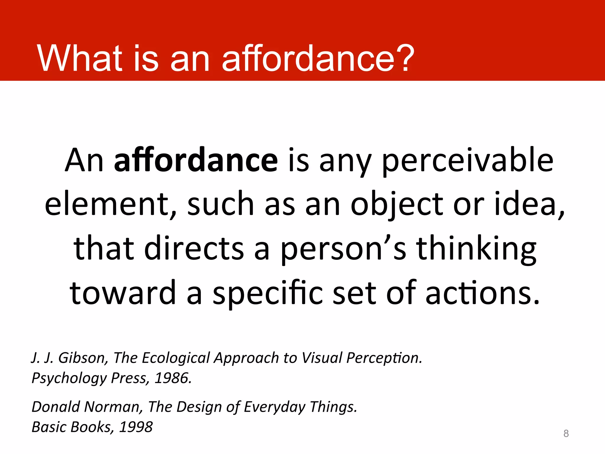 What is an affordance?

   	
  An	
  aﬀordance	
  is	
  any	
  perceivable	
  
  element,	
  such	
  as	
  an	
  object	
  or	
  idea,	
  
       that	
  directs	
  a	
  person’s	
  thinking	
  
       toward	
  a	
  speciﬁc	
  set	
  of	
  acAons.	
  
J.	
  J.	
  Gibson,	
  The	
  Ecological	
  Approach	
  to	
  Visual	
  Percep:on.	
  
Psychology	
  Press,	
  1986.	
  
Donald	
  Norman,	
  The	
  Design	
  of	
  Everyday	
  Things.	
  
Basic	
  Books,	
  1998	
                                                                8
 