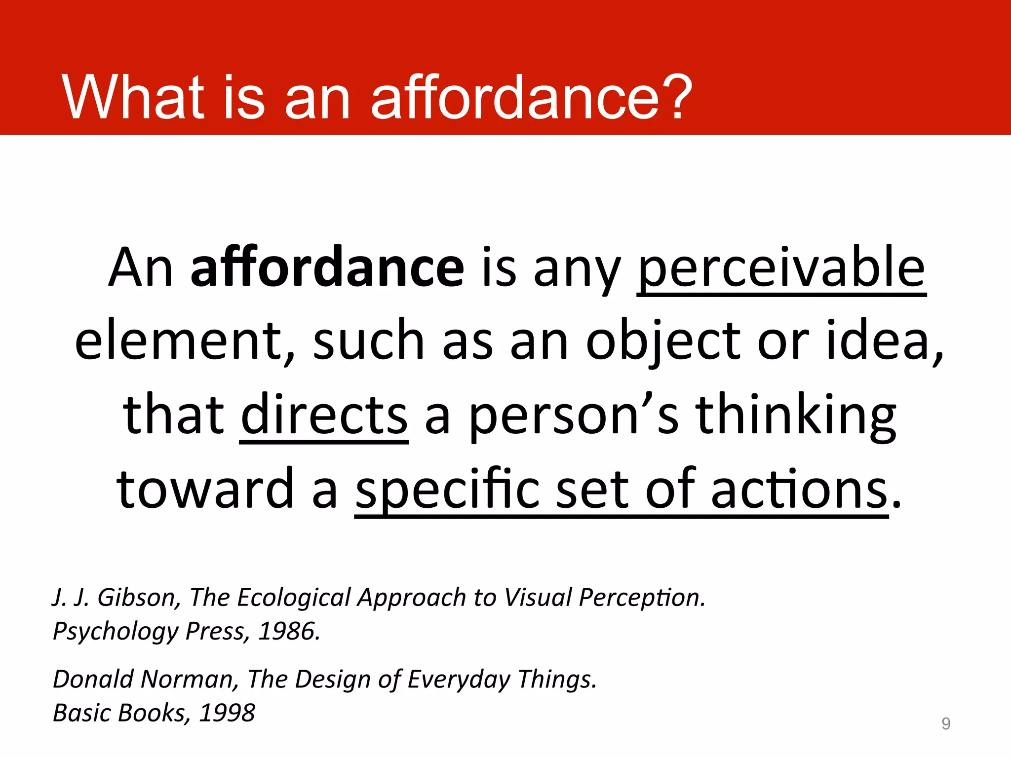 What is an affordance?

   	
  An	
  aﬀordance	
  is	
  any	
  perceivable	
  
  element,	
  such	
  as	
  an	
  object	
  or	
  idea,	
  
       that	
  directs	
  a	
  person’s	
  thinking	
  
       toward	
  a	
  speciﬁc	
  set	
  of	
  acAons.	
  
J.	
  J.	
  Gibson,	
  The	
  Ecological	
  Approach	
  to	
  Visual	
  Percep:on.	
  
Psychology	
  Press,	
  1986.	
  
Donald	
  Norman,	
  The	
  Design	
  of	
  Everyday	
  Things.	
  
Basic	
  Books,	
  1998	
                                                                9
 