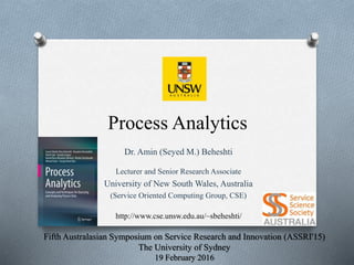 Process Analytics
Dr. Amin (Seyed M.) Beheshti
Lecturer and Senior Research Associate
University of New South Wales, Australia
(Service Oriented Computing Group, CSE)
http://www.cse.unsw.edu.au/~sbeheshti/
Fifth Australasian Symposium on Service Research and Innovation (ASSRI'15)
The University of Sydney
19 February 2016
 