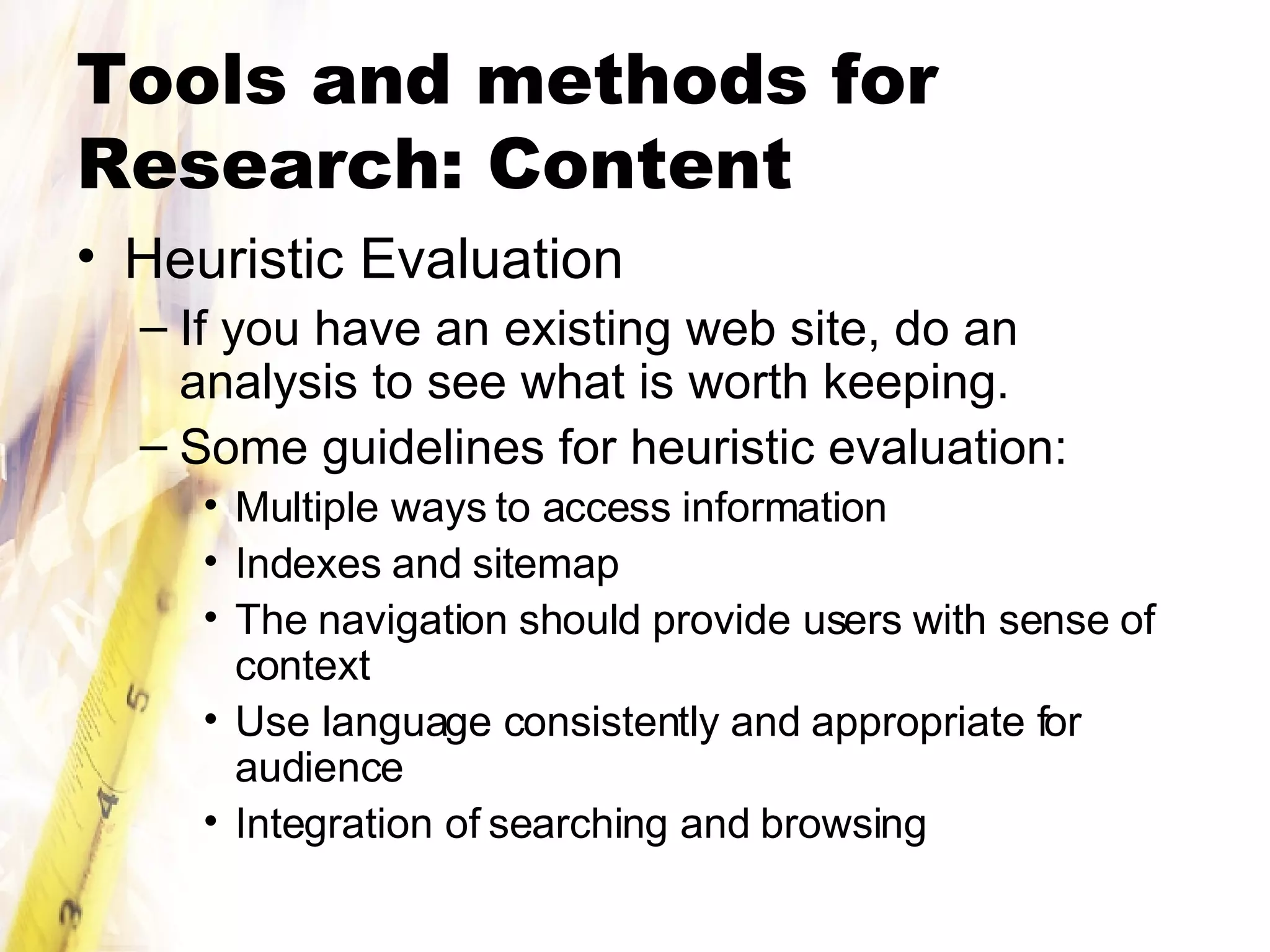 Tools and methods for Research: Content Heuristic Evaluation If you have an existing web site, do an analysis to see what is worth keeping. Some guidelines for heuristic evaluation: Multiple ways to access information Indexes and sitemap The navigation should provide users with sense of context Use language consistently and appropriate for audience Integration of searching and browsing 