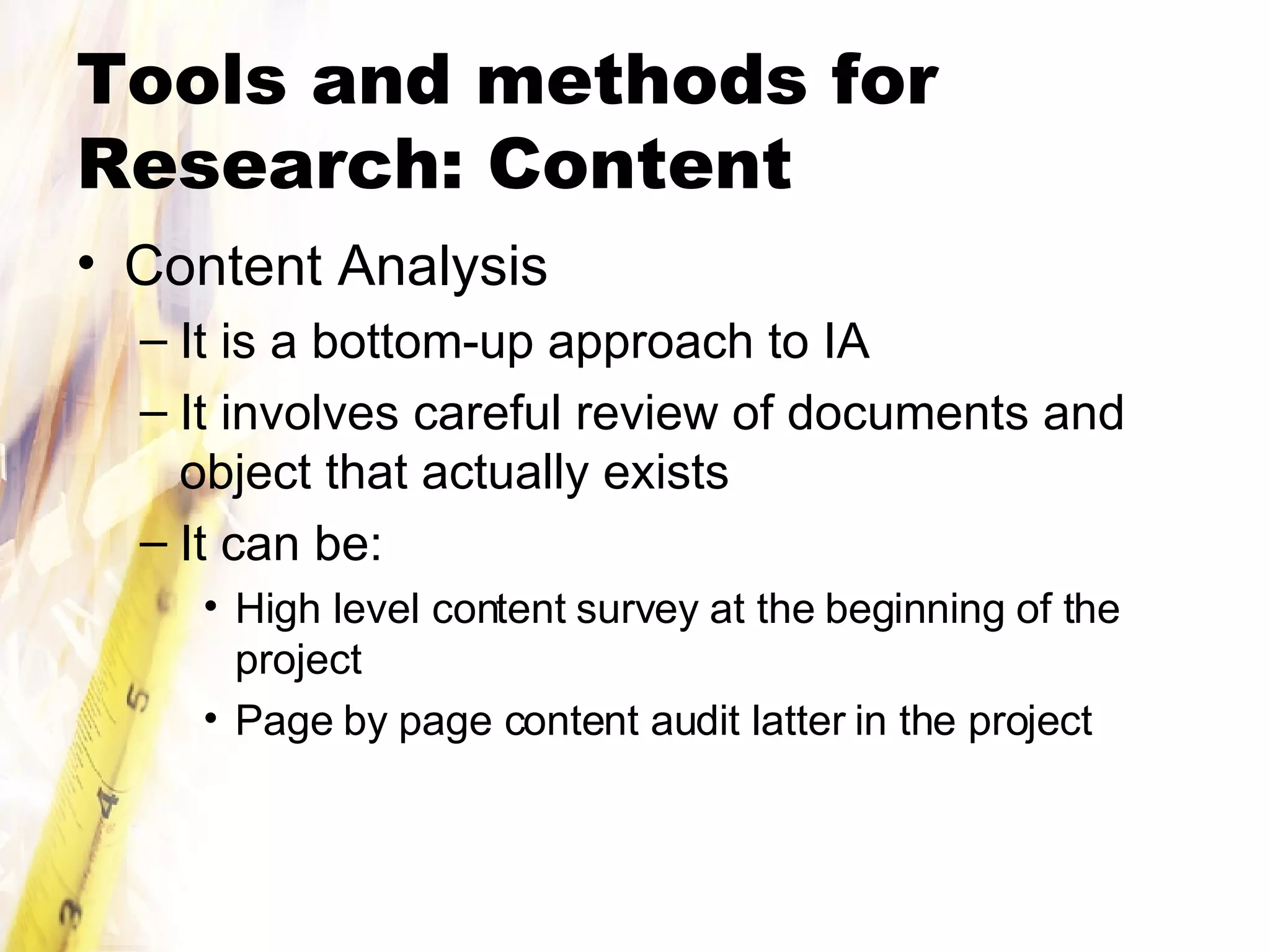 Tools and methods for Research: Content Content Analysis It is a bottom-up approach to IA It involves careful review of documents and object that actually exists It can be: High level content survey at the beginning of the project Page by page content audit latter in the project 