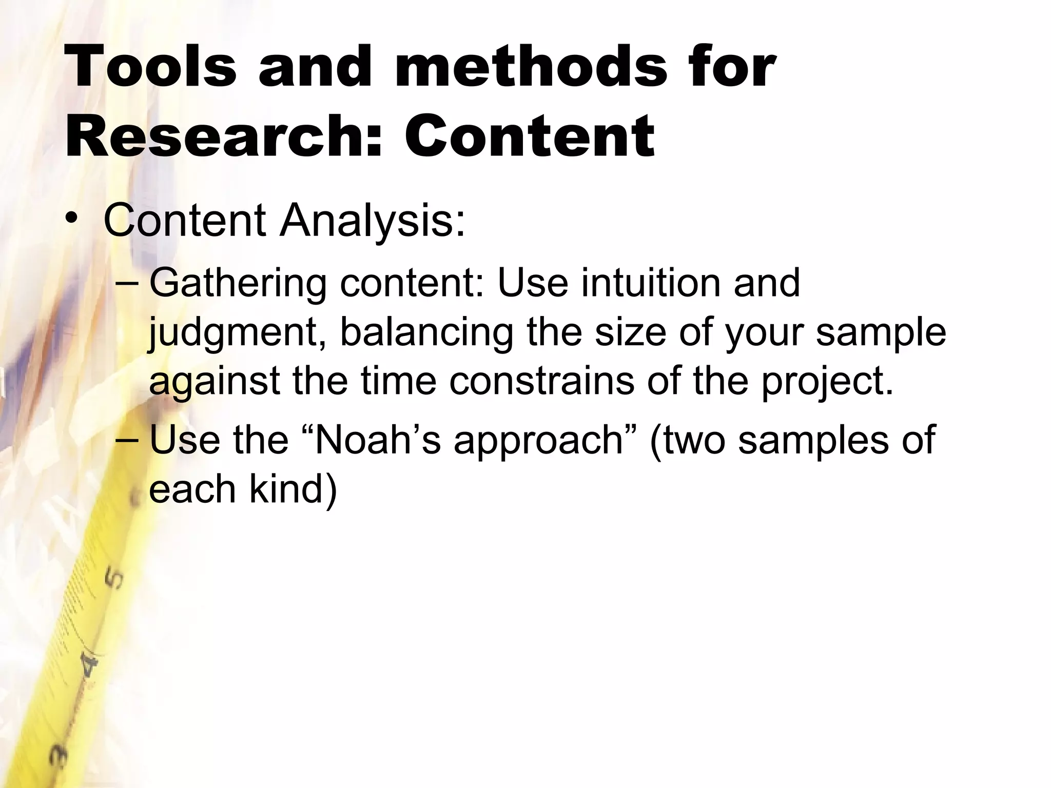 Tools and methods for Research: Content Content Analysis: Gathering content: Use intuition and judgment, balancing the size of your sample against the time constrains of the project. Use the “Noah’s approach” (two samples of each kind) 