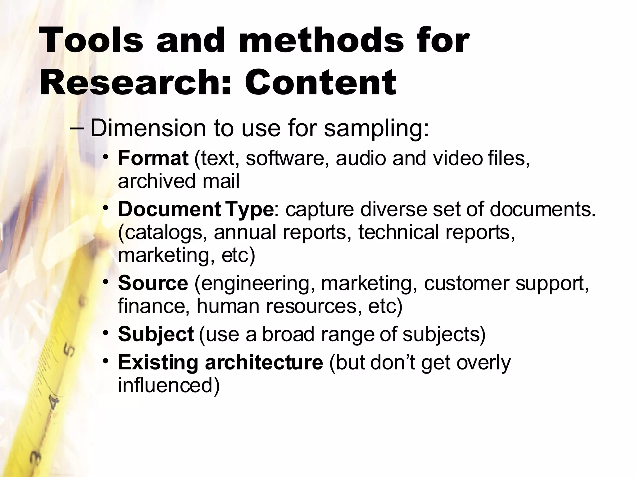 Tools and methods for Research: Content Dimension to use for sampling: Format  (text, software, audio and video files, archived mail Document Type : capture diverse set of documents. (catalogs, annual reports, technical reports, marketing, etc) Source  (engineering, marketing, customer support, finance, human resources, etc) Subject  (use a broad range of subjects) Existing architecture  (but don’t get overly influenced) 