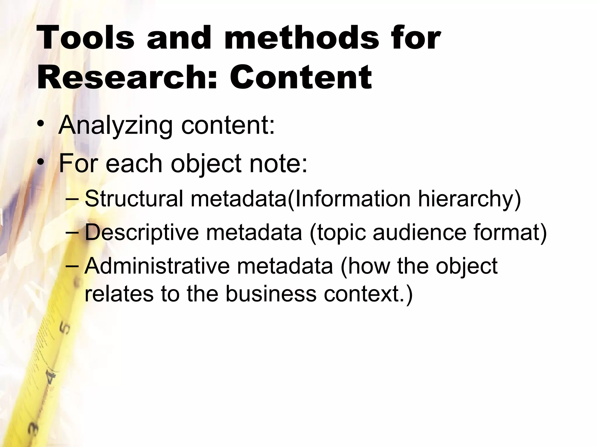 Tools and methods for Research: Content Analyzing content: For each object note: Structural metadata(Information hierarchy) Descriptive metadata (topic audience format) Administrative metadata (how the object relates to the business context.) 