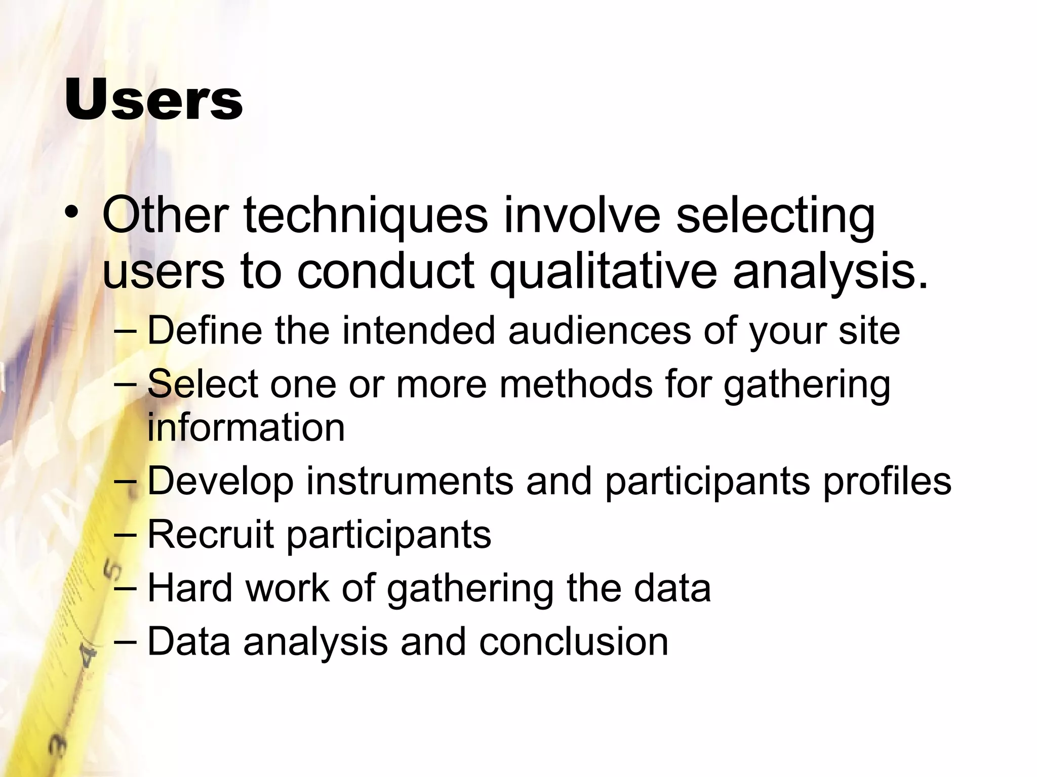 Users Other techniques involve selecting users to conduct qualitative analysis. Define the intended audiences of your site Select one or more methods for gathering information Develop instruments and participants profiles Recruit participants Hard work of gathering the data Data analysis and conclusion 