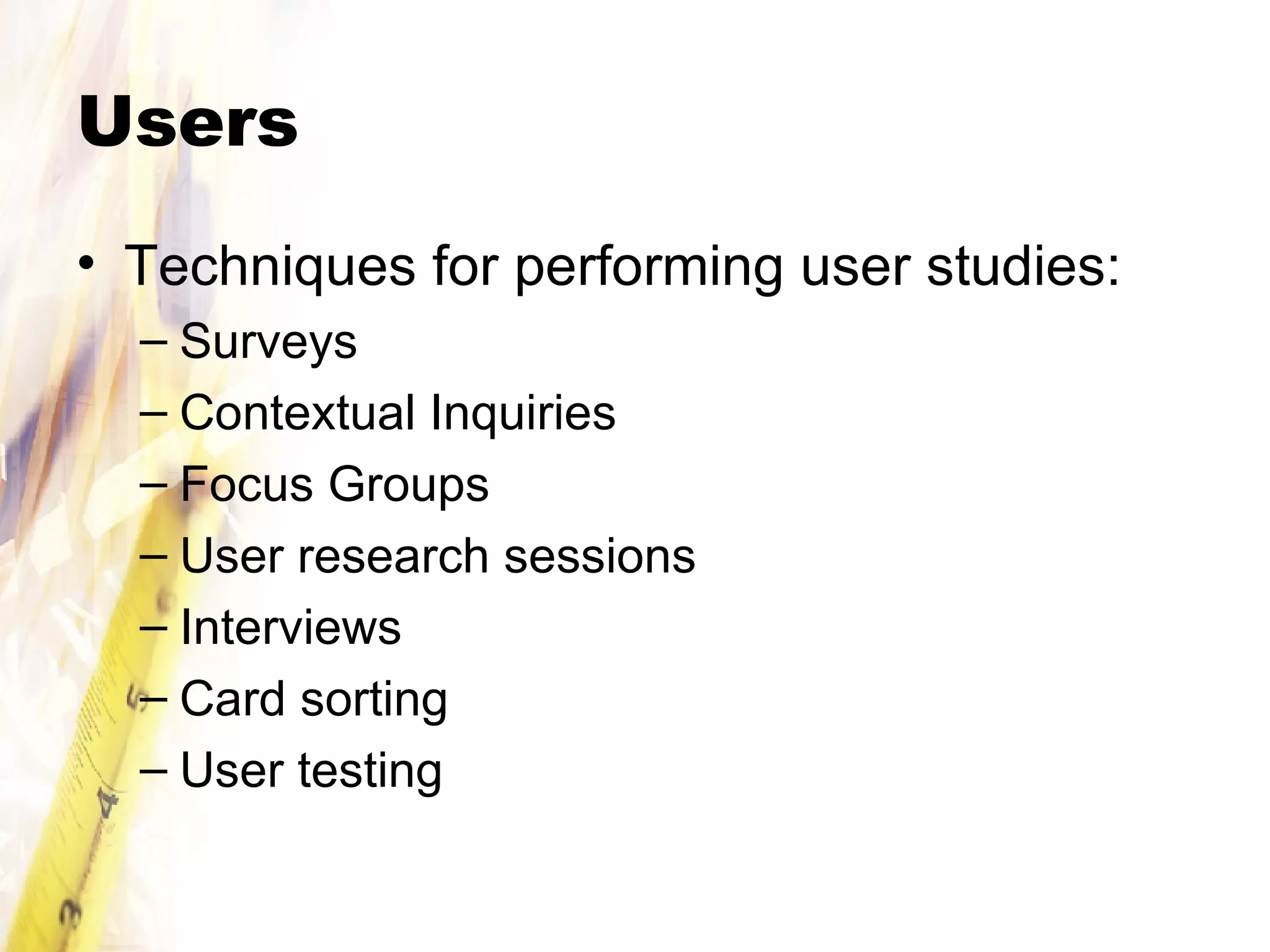 Users Techniques for performing user studies: Surveys Contextual Inquiries Focus Groups User research sessions Interviews Card sorting User testing 