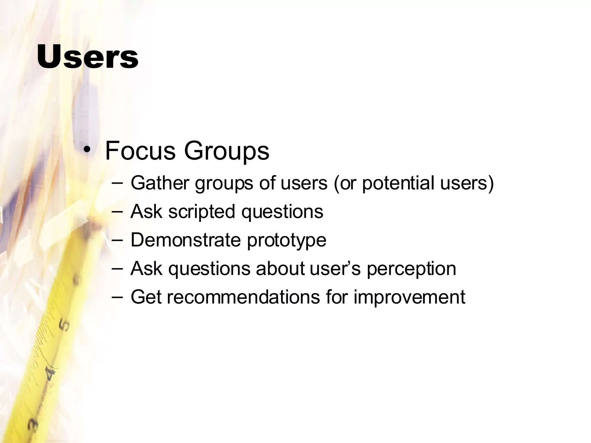 Users Focus Groups Gather groups of users (or potential users) Ask scripted questions Demonstrate prototype Ask questions about user’s perception Get recommendations for improvement 
