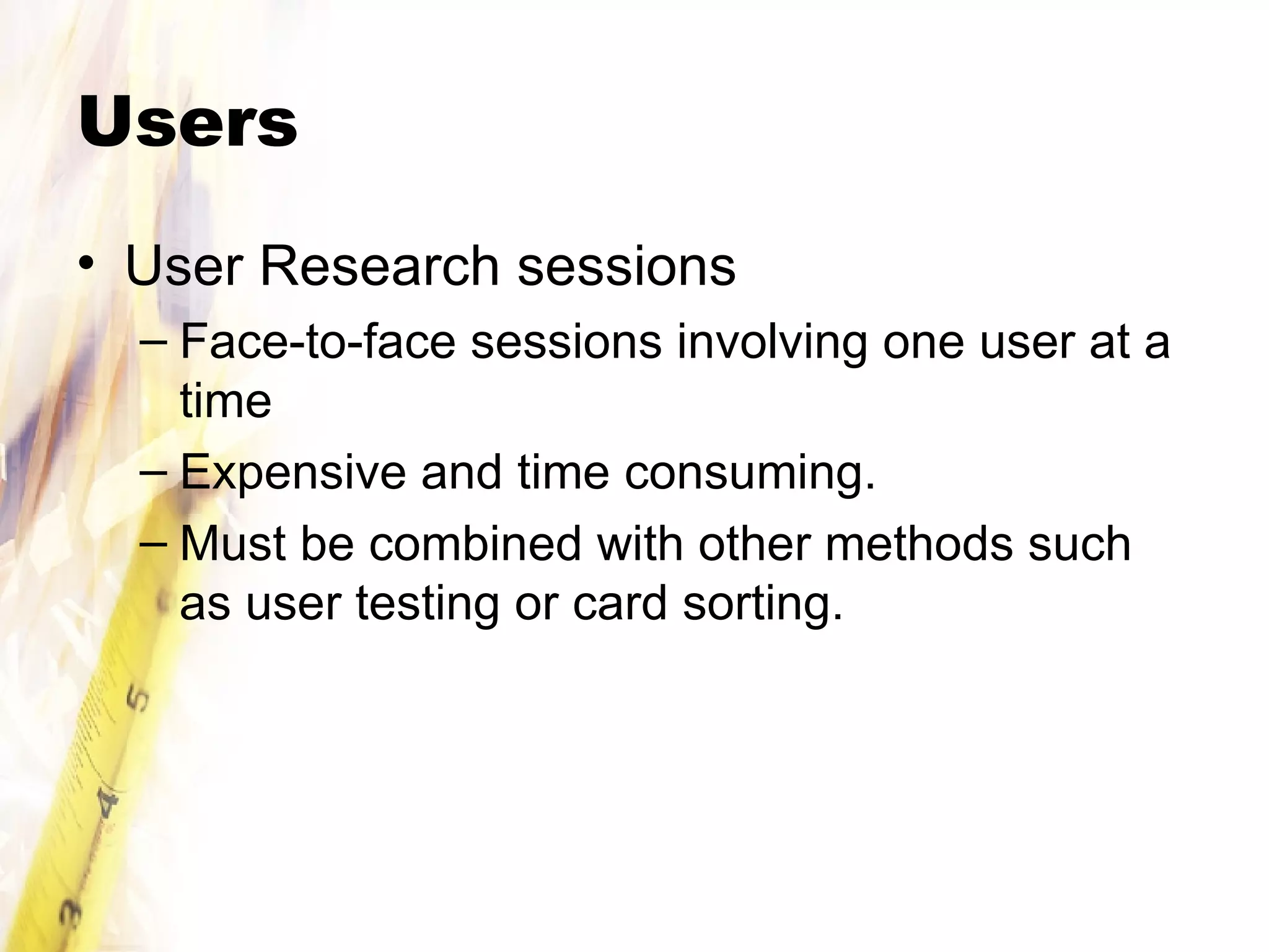 Users User Research sessions Face-to-face sessions involving one user at a time Expensive and time consuming. Must be combined with other methods such as user testing or card sorting. 
