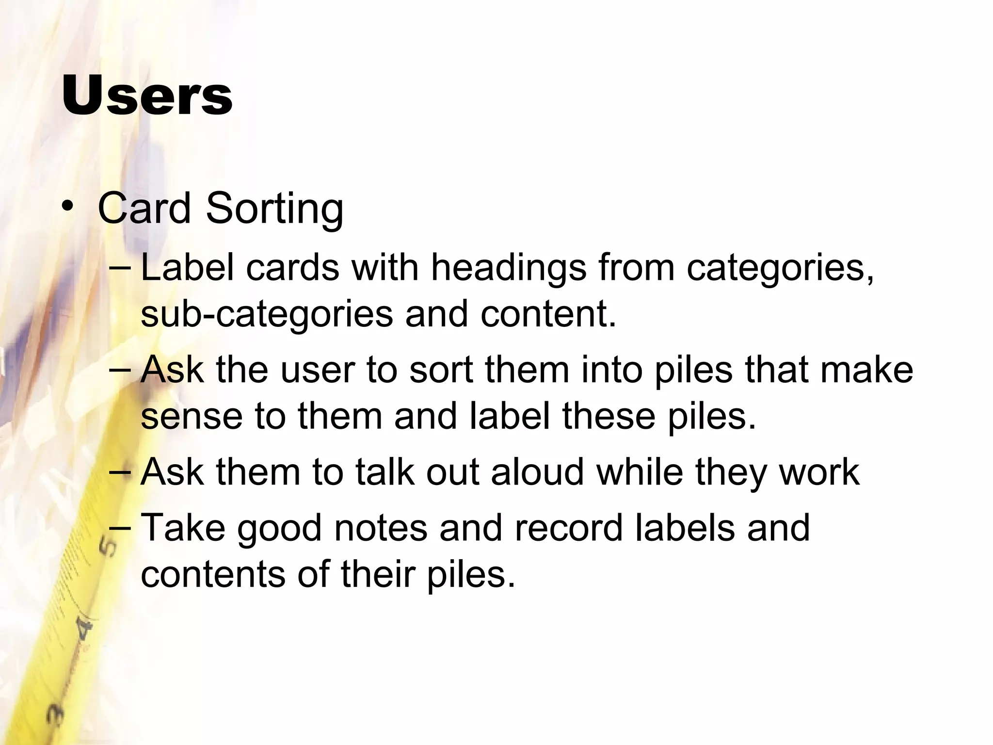 Users Card Sorting Label cards with headings from categories, sub-categories and content. Ask the user to sort them into piles that make sense to them and label these piles. Ask them to talk out aloud while they work Take good notes and record labels and contents of their piles.  