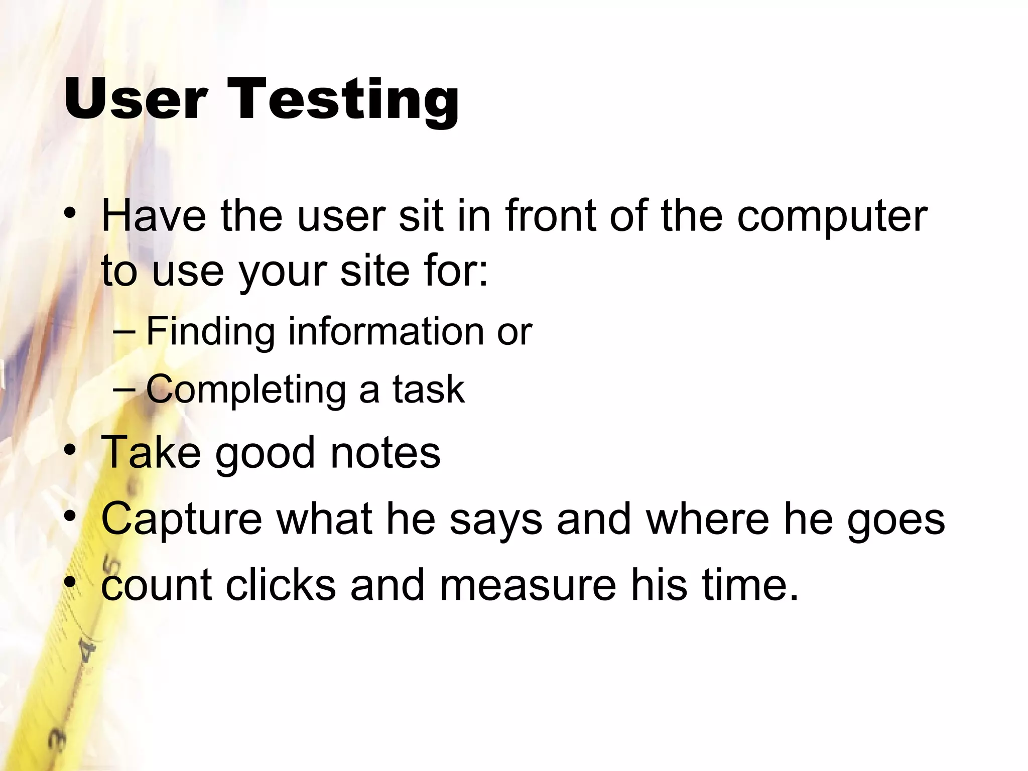 User Testing Have the user sit in front of the computer to use your site for: Finding information or Completing a task Take good notes Capture what he says and where he goes count clicks and measure his time. 