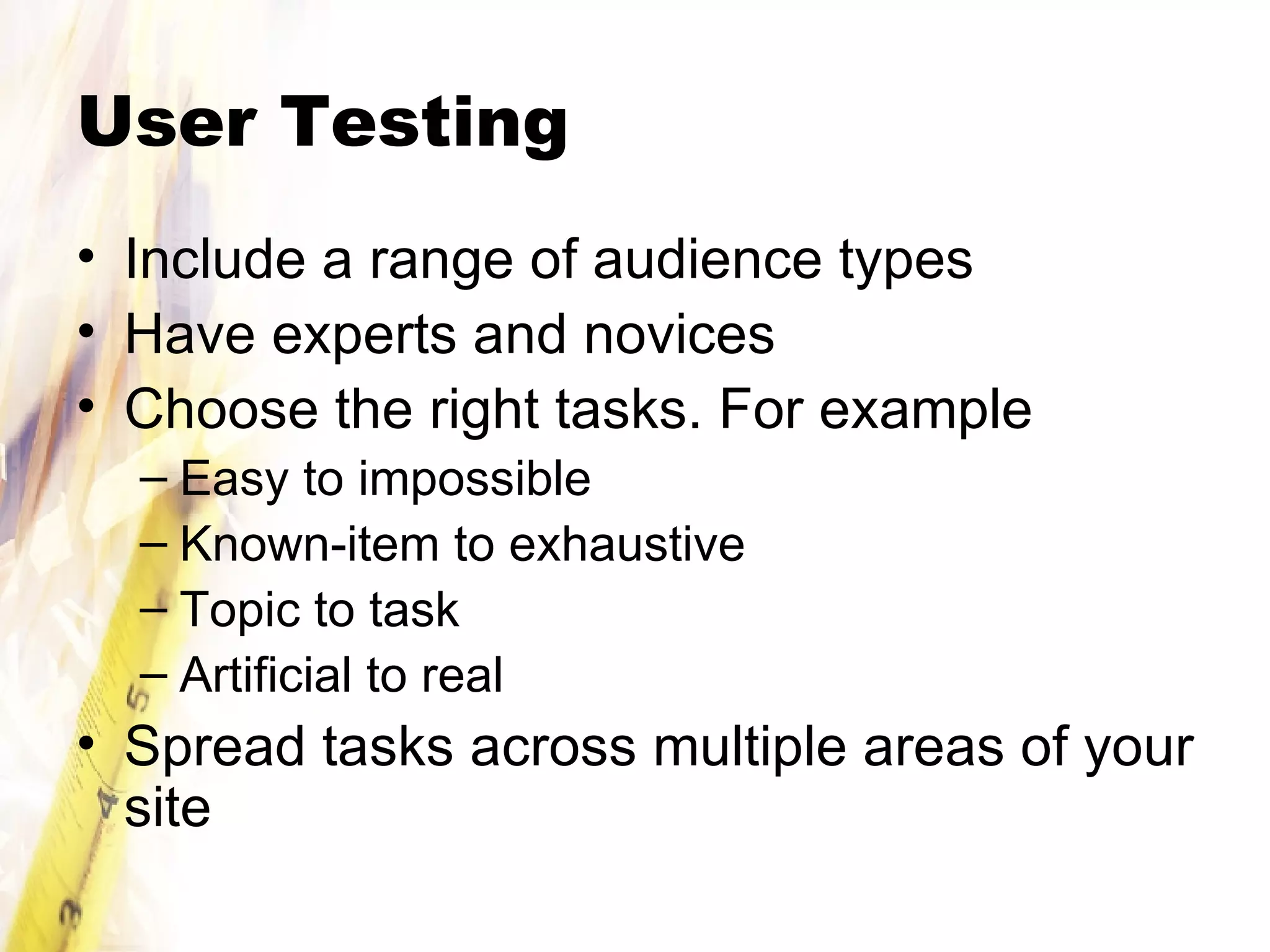 User Testing Include a range of audience types Have experts and novices  Choose the right tasks. For example Easy to impossible Known-item to exhaustive Topic to task Artificial to real Spread tasks across multiple areas of your site 