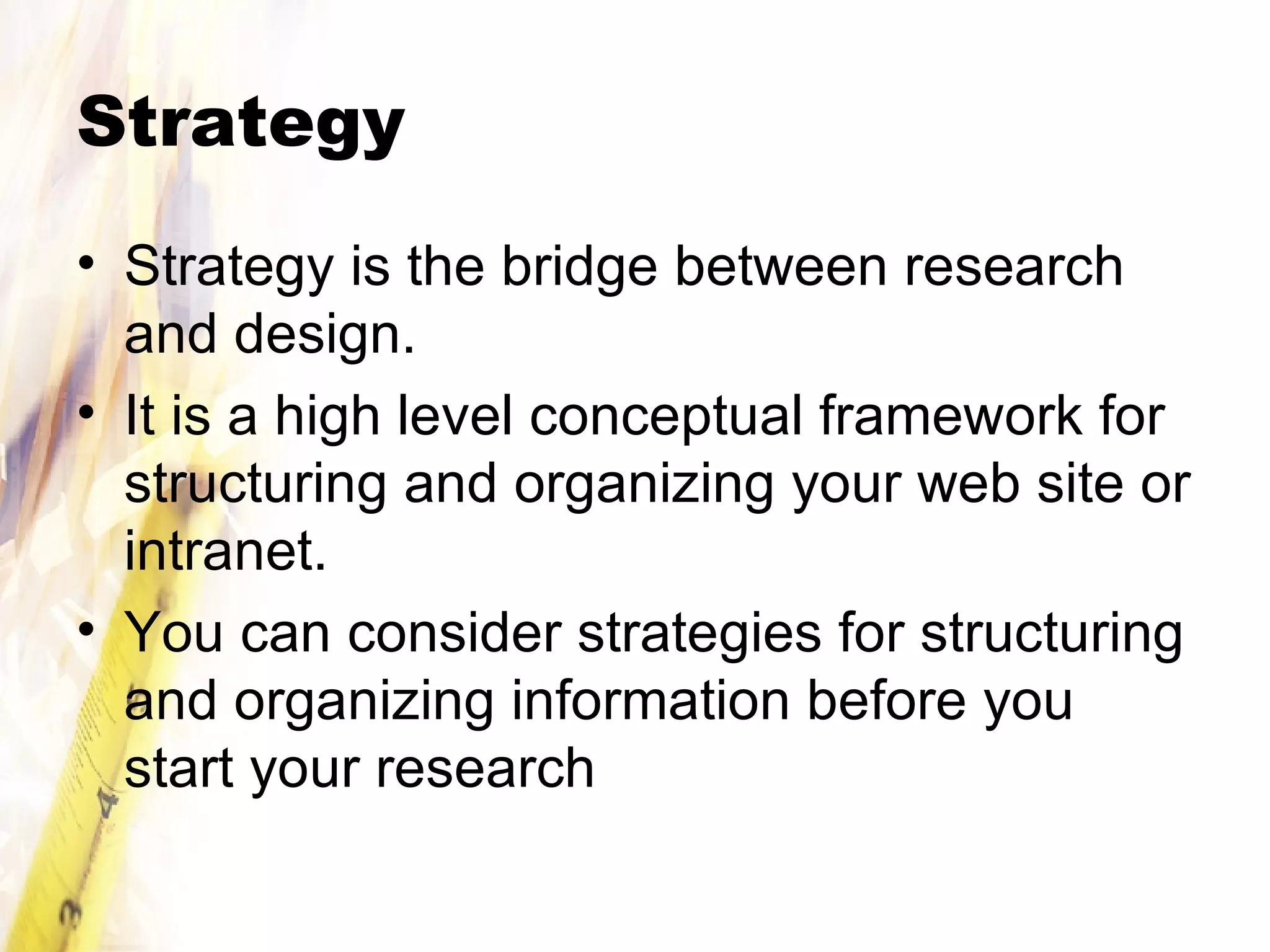 Strategy Strategy is the bridge between research and design. It is a high level conceptual framework for structuring and organizing your web site or intranet. You can consider strategies for structuring and organizing information before you start your research 