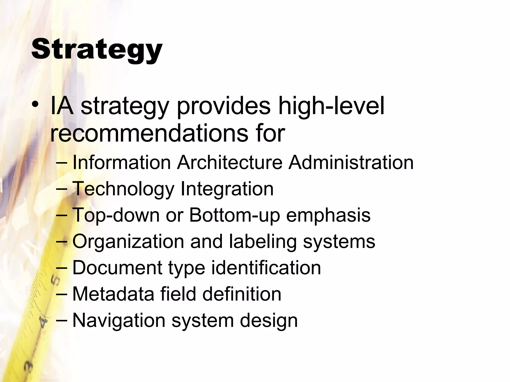Strategy IA strategy provides high-level recommendations for Information Architecture Administration Technology Integration Top-down or Bottom-up emphasis Organization and labeling systems Document type identification Metadata field definition Navigation system design 