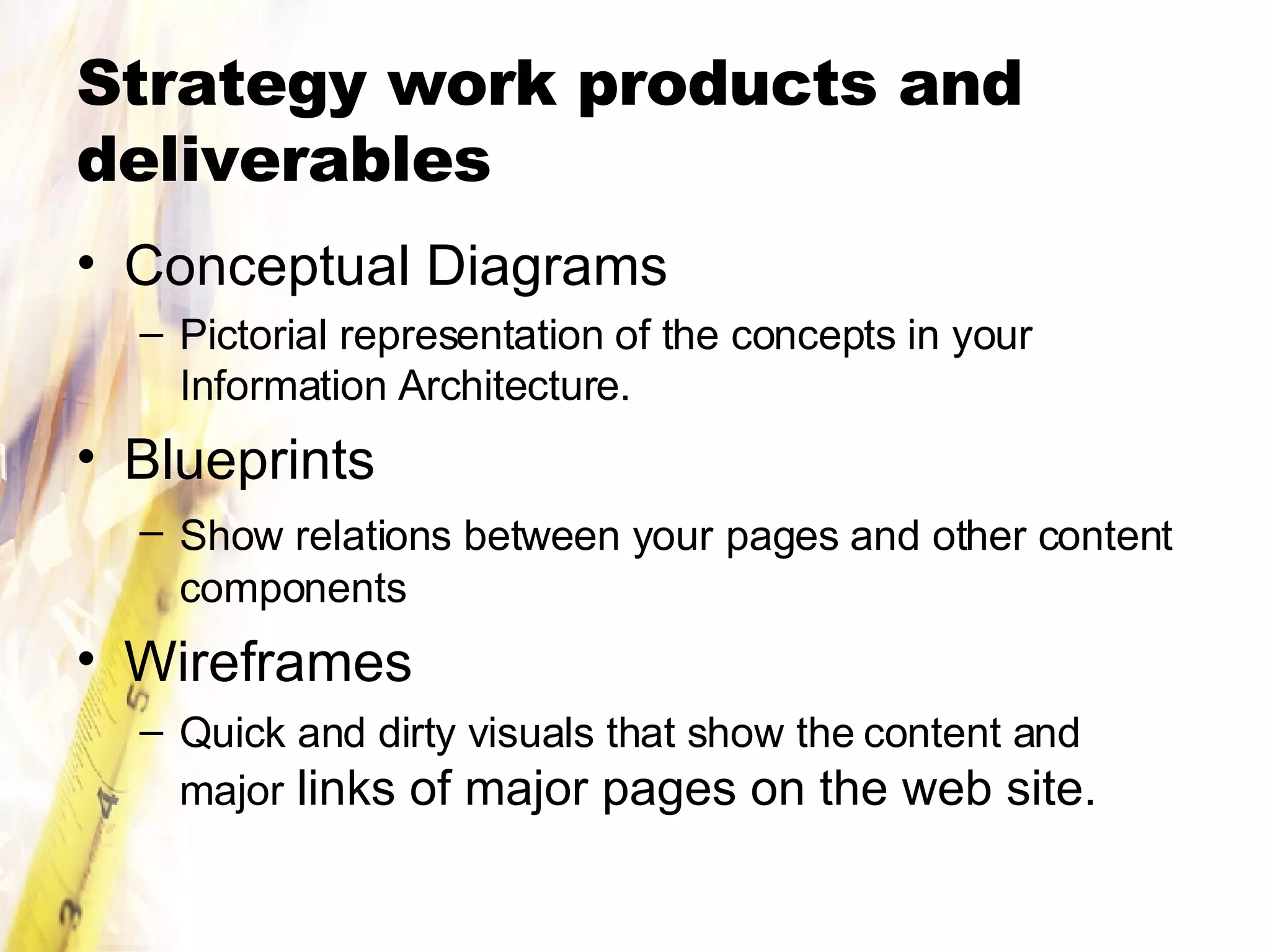 Strategy work products and deliverables Conceptual Diagrams Pictorial representation of the concepts in your Information Architecture. Blueprints  Show relations between your   pages and other content components Wireframes Quick and dirty visuals that show the content and major  links of major pages on the web site. 