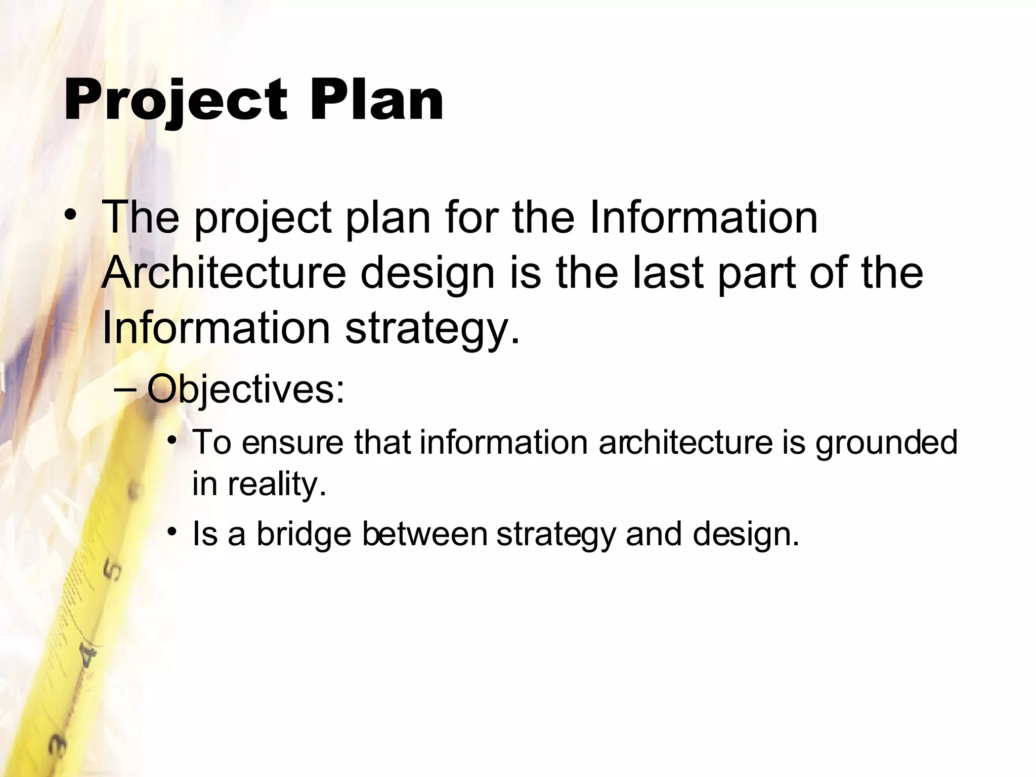 Project Plan The project plan for the Information Architecture design is the last part of the Information strategy. Objectives: To ensure that information architecture is grounded in reality. Is a bridge between strategy and design. 