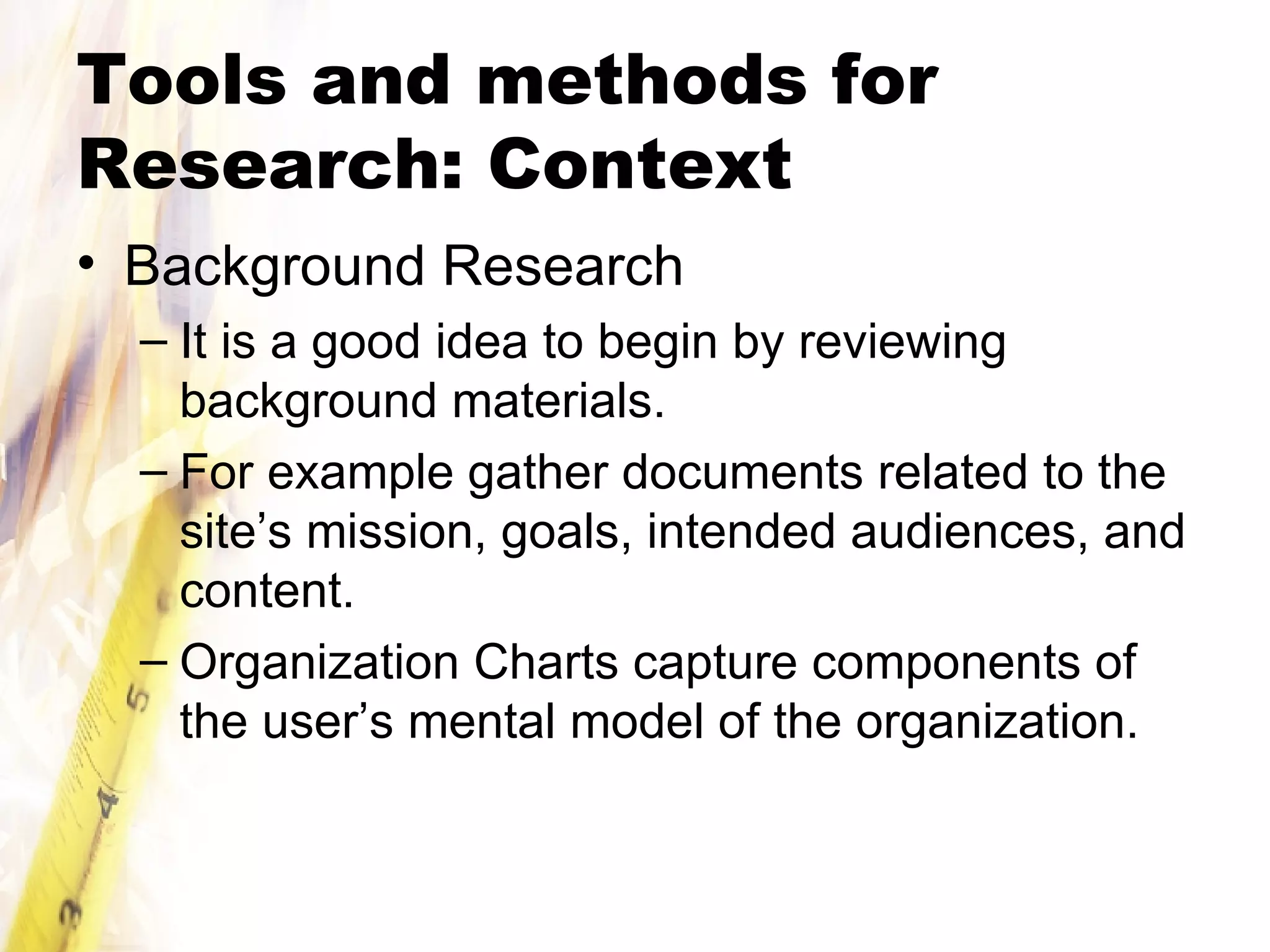 Tools and methods for Research: Context Background Research It is a good idea to begin by reviewing background materials.  For example gather documents related to the site’s mission, goals, intended audiences, and content. Organization Charts capture components of the user’s mental model of the organization. 