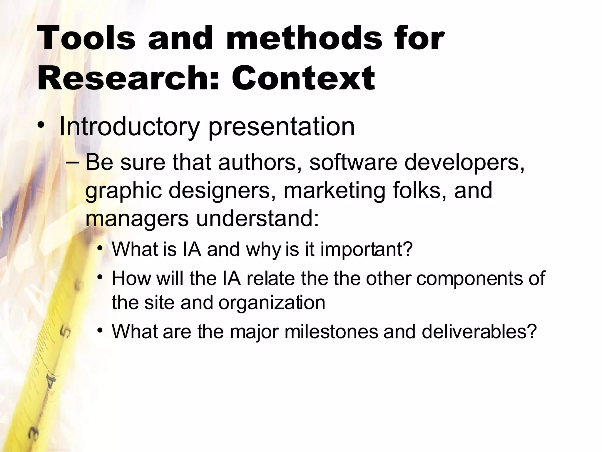 Tools and methods for Research: Context Introductory presentation Be sure that authors, software developers, graphic designers, marketing folks, and managers understand: What is IA and why is it important? How will the IA relate the the other components of the site and organization What are the major milestones and deliverables? 