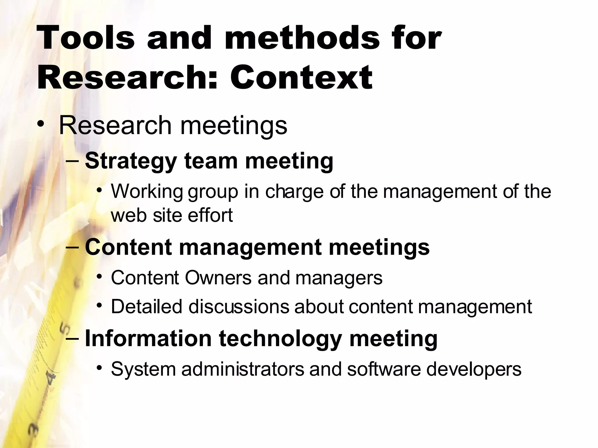 Tools and methods for Research: Context Research meetings Strategy team meeting   Working group in charge of the management of the web site effort Content management meetings Content Owners and managers Detailed discussions about content management Information technology meeting System administrators and software developers 