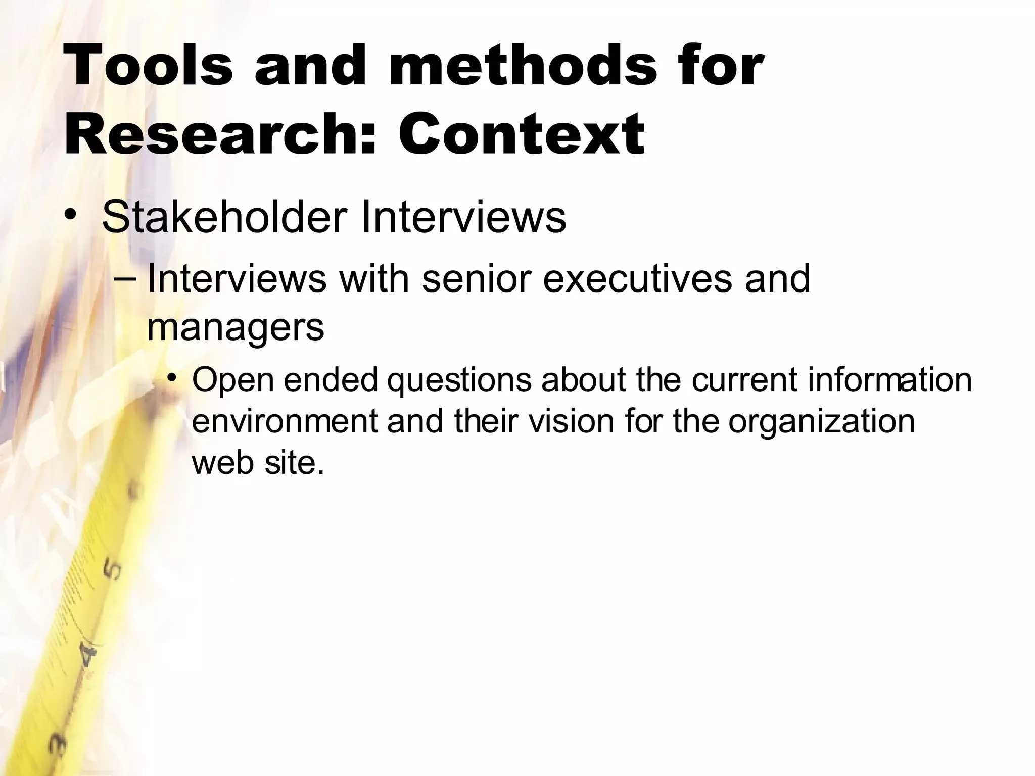 Tools and methods for Research: Context Stakeholder Interviews Interviews with senior executives and managers Open ended questions about the current information environment and their vision for the organization web site. 