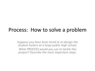 Process: How to solve a problem
Suppose you have been hired to re-design the
student lockers at a large public high school.
What PROCESS would you use to tackle this
project? Describe the most important steps.
 