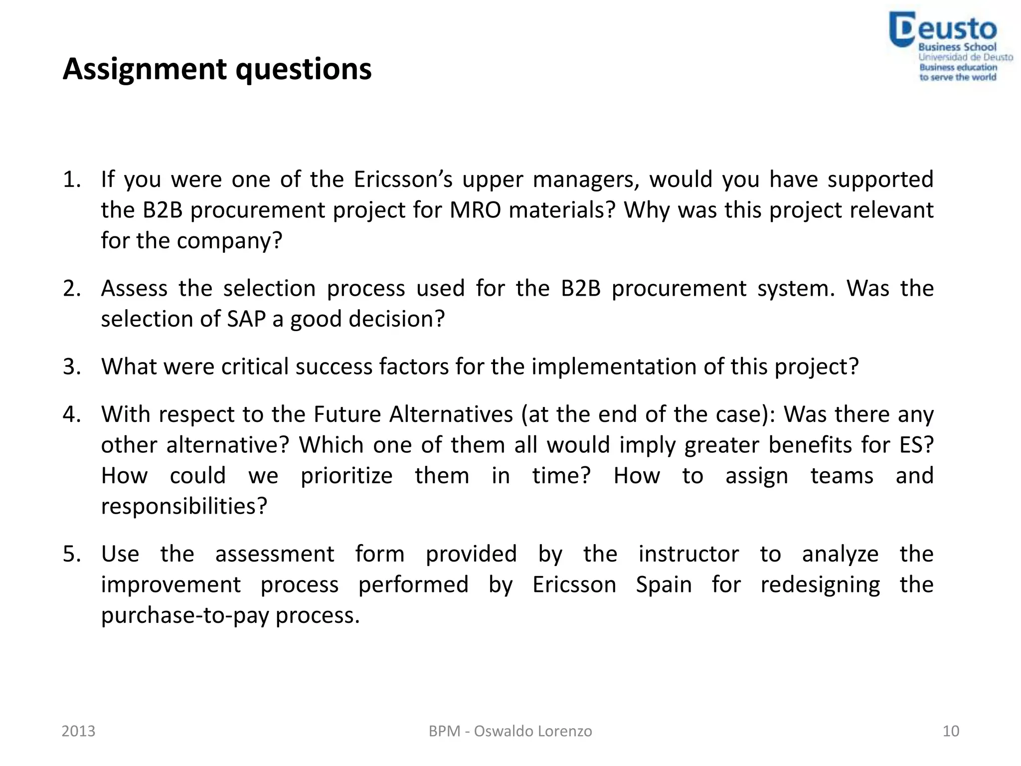 Assignment questions


1. If you were one of the Ericsson’s upper managers, would you have supported
   the B2B procurement project for MRO materials? Why was this project relevant
   for the company?
2. Assess the selection process used for the B2B procurement system. Was the
   selection of SAP a good decision?
3. What were critical success factors for the implementation of this project?
4. With respect to the Future Alternatives (at the end of the case): Was there any
   other alternative? Which one of them all would imply greater benefits for ES?
   How could we prioritize them in time? How to assign teams and
   responsibilities?
5. Use the assessment form provided by the instructor to analyze the
   improvement process performed by Ericsson Spain for redesigning the
   purchase-to-pay process.



2013                               BPM - Oswaldo Lorenzo                             10
 