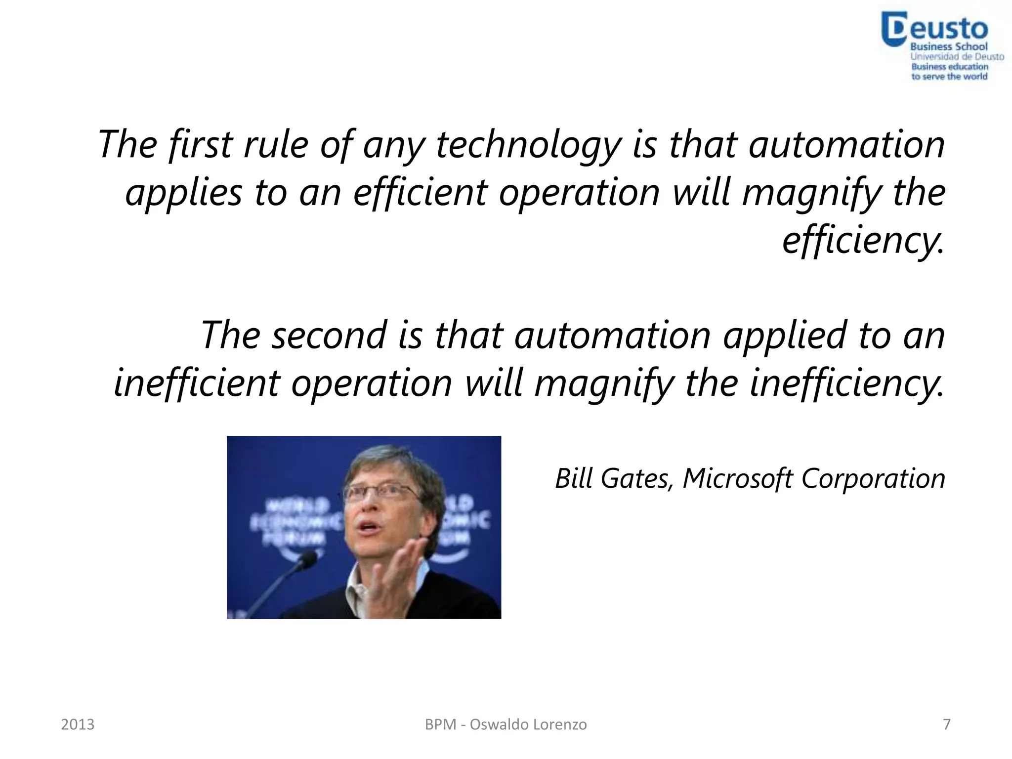 The first rule of any technology is that automation
        applies to an efficient operation will magnify the
                                                  efficiency.

              The second is that automation applied to an
        inefficient operation will magnify the inefficiency.

                                           Bill Gates, Microsoft Corporation




2013                       BPM - Oswaldo Lorenzo                           7
 