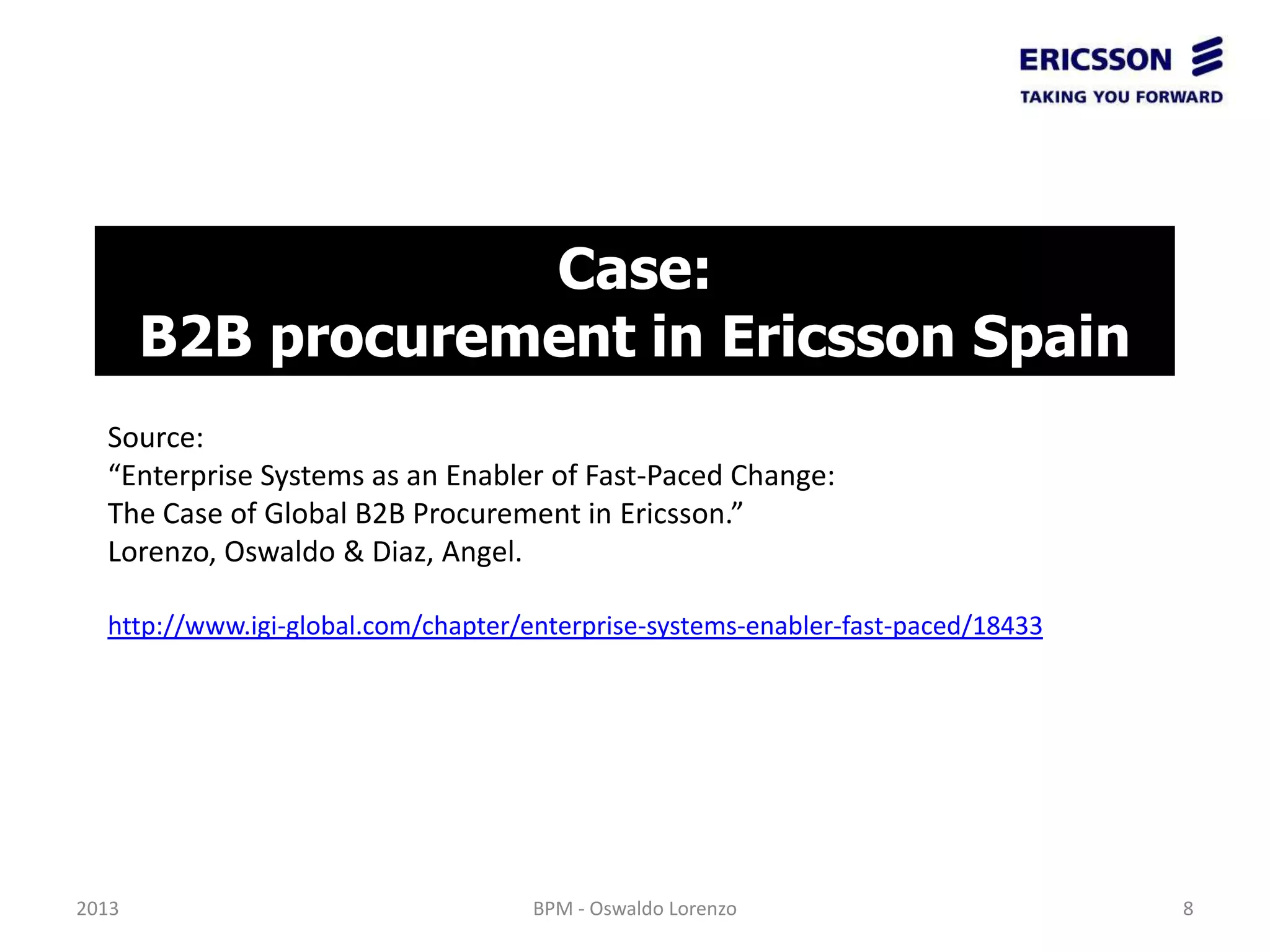 Case:
       B2B procurement in Ericsson Spain
  Source:
  “Enterprise Systems as an Enabler of Fast-Paced Change:
  The Case of Global B2B Procurement in Ericsson.”
  Lorenzo, Oswaldo & Diaz, Angel.

  http://www.igi-global.com/chapter/enterprise-systems-enabler-fast-paced/18433




2013                                 BPM - Oswaldo Lorenzo                        8
 