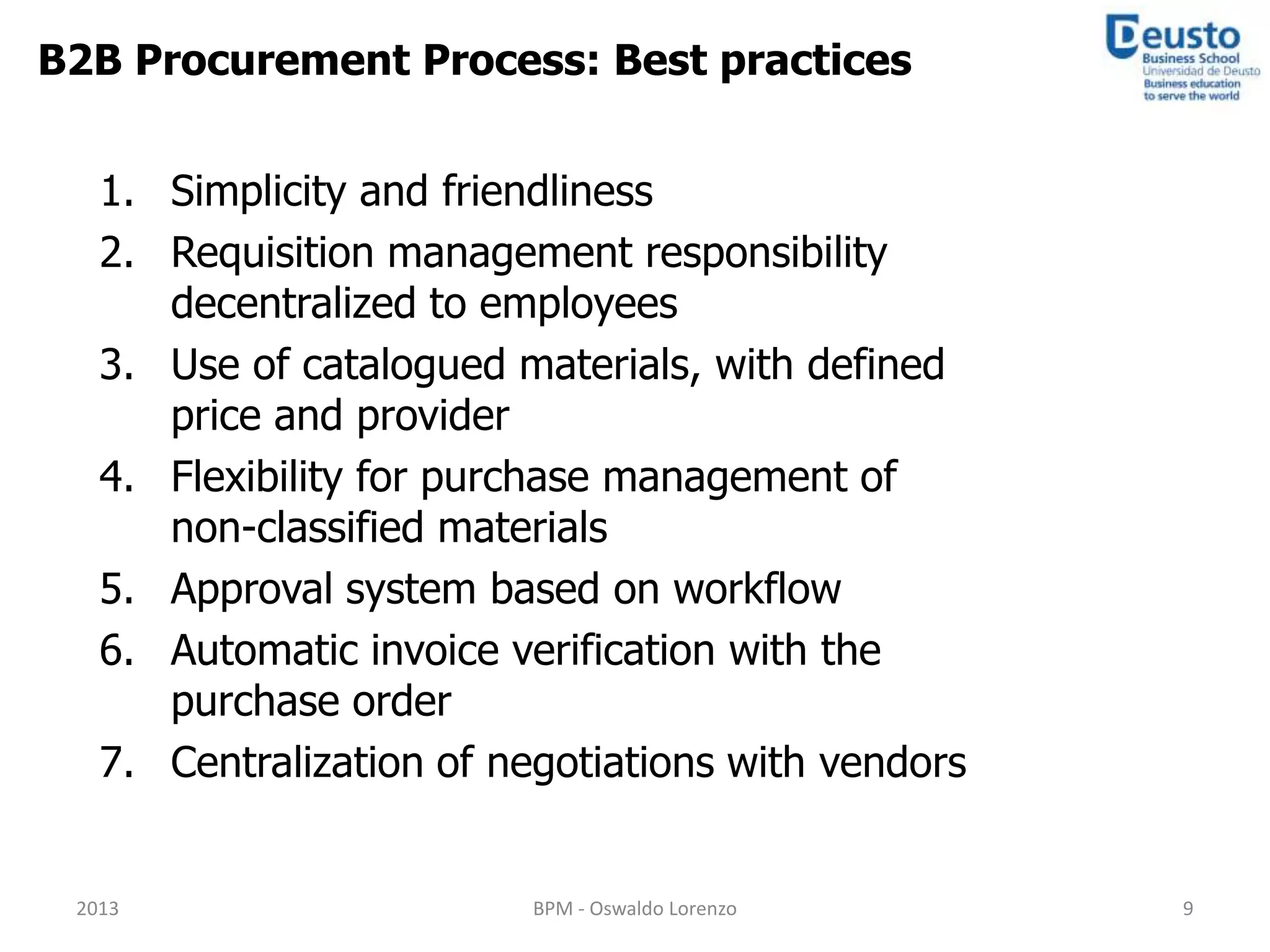 B2B Procurement Process: Best practices


   1. Simplicity and friendliness
   2. Requisition management responsibility
      decentralized to employees
   3. Use of catalogued materials, with defined
      price and provider
   4. Flexibility for purchase management of
      non-classified materials
   5. Approval system based on workflow
   6. Automatic invoice verification with the
      purchase order
   7. Centralization of negotiations with vendors


 2013                     BPM - Oswaldo Lorenzo     9
 