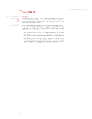 PUMA // MAILER
puma.com // urbanmobility.puma.com
PROJECT DESCRIPTION
DESIGN BRIEF
define
design
deploy
PROCESS
FINAL SOLUTION
03
Out to party
PUMA’s Urban Mobility line of products and accessories were opportune for
a party to establish the brand and promote the products. PUMA often throws
parties or similar functions to promote their other products, so this fits in line
with PUMA’s advertisement culture.
Because PUMA targets a very specific audience with this new line of products,
the design is very much geared towards the young, hip, mobile crowd most likely
to engage with the Urban Mobility line of accessories. The mailer is an invitation
with multiple levels of interactivity:
The mailer fold into a VIP wrist band that grants entry into the exclusive1) 
party; applying instant use and minimal materials for a mobile target.
The mailer includes a map; a theme from the line and fitting for a mobile2) 
target.
The mailer requires accessing PUMA’s website to acquire specific3) 
directions to the party venue; this level of interactivity promotes tech savvy
VIPs to engage with PUMA’s website to be exposed to the product line prior
to the event. This allows PUMA to further advertise their product.
 