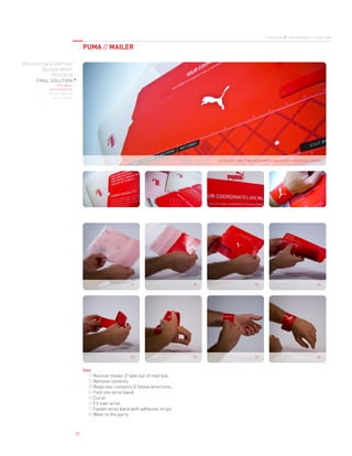 PUMA // MAILER
puma.com // urbanmobility.puma.com
PROJECT DESCRIPTION
DESIGN BRIEF
PROCESS
FINAL SOLUTION
final model
user interaction
die-cut template
die-cut layout
05
unfolded wrist band showing envelope + adhesive strips
04
08
01
05
02
06
03
07
Use
Receive mailer // take out of mail box.1) 
Remove contents.2) 
Read over contents // follow directions.3) 
Fold into wrist band.4) 
Curve.5) 
Fit over wrist.6) 
Fasten wrist band with adhesive strips.7) 
Wear to the party.8) 
 
